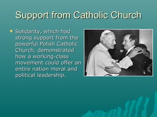 Support from Catholic ChurchSupport from Catholic Church
 Solidarity, which hadSolidarity, which had
strong support from thestrong support from the
powerful Polish Catholicpowerful Polish Catholic
Church, demonstratedChurch, demonstrated
how a working-classhow a working-class
movement could offer anmovement could offer an
entire nation moral andentire nation moral and
political leadership.political leadership.
 