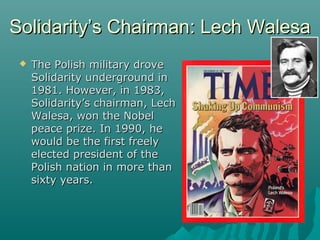 Solidarity’s Chairman: Lech WalesaSolidarity’s Chairman: Lech Walesa
 The Polish military droveThe Polish military drove
Solidarity underground inSolidarity underground in
1981. However, in 1983,1981. However, in 1983,
Solidarity’s chairman, LechSolidarity’s chairman, Lech
Walesa, won the NobelWalesa, won the Nobel
peace prize. In 1990, hepeace prize. In 1990, he
would be the first freelywould be the first freely
elected president of theelected president of the
Polish nation in more thanPolish nation in more than
sixty years.sixty years.
 