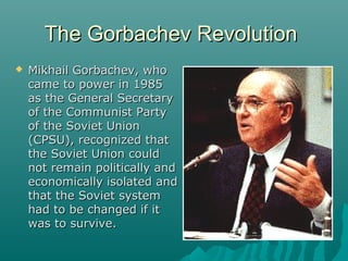 The Gorbachev RevolutionThe Gorbachev Revolution
 Mikhail Gorbachev, whoMikhail Gorbachev, who
came to power in 1985came to power in 1985
as the General Secretaryas the General Secretary
of the Communist Partyof the Communist Party
of the Soviet Unionof the Soviet Union
(CPSU), recognized that(CPSU), recognized that
the Soviet Union couldthe Soviet Union could
not remain politically andnot remain politically and
economically isolated andeconomically isolated and
that the Soviet systemthat the Soviet system
had to be changed if ithad to be changed if it
was to survive.was to survive.
 