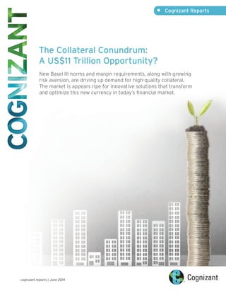 The Collateral Conundrum:
A US$11 Trillion Opportunity?
New Basel III norms and margin requirements, along with growing
risk aversion, are driving up demand for high-quality collateral.
The market is appears ripe for innovative solutions that transform
and optimize this new currency in today’s financial market.
•	 Cognizant Reports
cognizant reports | June 2014
 