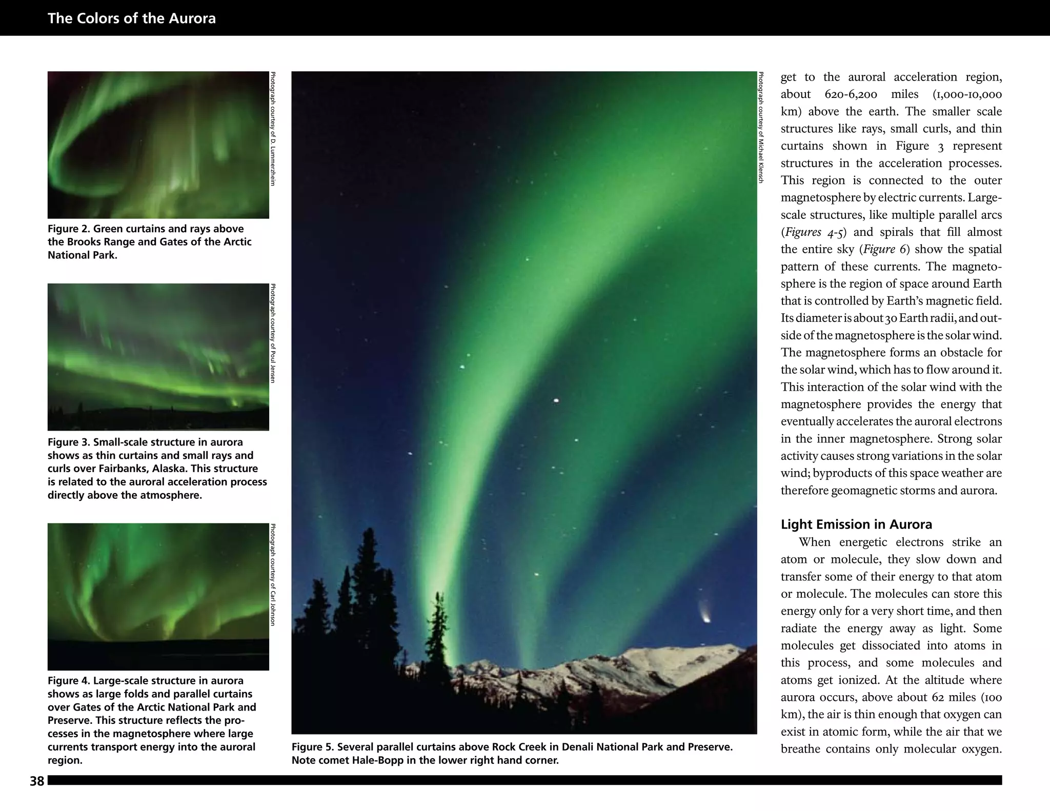 The Colors of the Aurora


                                                                                                                                                                                                                                    get to the auroral acceleration region,




                                                      Photograph courtesy of D. Lummerzheim




                                                                                                                                                                                           Photograph courtesy of Michael Klensch
                                                                                                                                                                                                                                    about 620-6,200 miles (1,000-10,000
                                                                                                                                                                                                                                    km) above the earth. The smaller scale
                                                                                                                                                                                                                                    structures like rays, small curls, and thin
                                                                                                                                                                                                                                    curtains shown in Figure 3 represent
                                                                                                                                                                                                                                    structures in the acceleration processes.
                                                                                                                                                                                                                                    This region is connected to the outer
                                                                                                                                                                                                                                    magnetosphere by electric currents. Large-
                                                                                                                                                                                                                                    scale structures, like multiple parallel arcs
     Figure 2. Green curtains and rays above                                                                                                                                                                                        (Figures 4-5) and spirals that fill almost
     the Brooks Range and Gates of the Arctic
     National Park.
                                                                                                                                                                                                                                    the entire sky (Figure 6) show the spatial
                                                                                                                                                                                                                                    pattern of these currents. The magneto-
                                                                                                                                                                                                                                    sphere is the region of space around Earth
                                                      Photograph courtesy of Poul Jensen




                                                                                                                                                                                                                                    that is controlled by Earth’s magnetic field.
                                                                                                                                                                                                                                    Its diameter is about 30 Earth radii, and out-
                                                                                                                                                                                                                                    side of the magnetosphere is the solar wind.
                                                                                                                                                                                                                                    The magnetosphere forms an obstacle for
                                                                                                                                                                                                                                    the solar wind, which has to flow around it.
                                                                                                                                                                                                                                    This interaction of the solar wind with the
                                                                                                                                                                                                                                    magnetosphere provides the energy that
                                                                                                                                                                                                                                    eventually accelerates the auroral electrons
     Figure 3. Small-scale structure in aurora                                                                                                                                                                                      in the inner magnetosphere. Strong solar
     shows as thin curtains and small rays and                                                                                                                                                                                      activity causes strong variations in the solar
     curls over Fairbanks, Alaska. This structure                                                                                                                                                                                   wind; byproducts of this space weather are
     is related to the auroral acceleration process
     directly above the atmosphere.                                                                                                                                                                                                 therefore geomagnetic storms and aurora.

                                                                                                                                                                                                                                    Light Emission in Aurora
                                                      Photograph courtesy of Carl Johnson




                                                                                                                                                                                                                                        When energetic electrons strike an
                                                                                                                                                                                                                                    atom or molecule, they slow down and
                                                                                                                                                                                                                                    transfer some of their energy to that atom
                                                                                                                                                                                                                                    or molecule. The molecules can store this
                                                                                                                                                                                                                                    energy only for a very short time, and then
                                                                                                                                                                                                                                    radiate the energy away as light. Some
                                                                                                                                                                                                                                    molecules get dissociated into atoms in
                                                                                                                                                                                                                                    this process, and some molecules and
     Figure 4. Large-scale structure in aurora                                                                                                                                                                                      atoms get ionized. At the altitude where
     shows as large folds and parallel curtains                                                                                                                                                                                     aurora occurs, above about 62 miles (100
     over Gates of the Arctic National Park and
     Preserve. This structure reflects the pro-
                                                                                                                                                                                                                                    km), the air is thin enough that oxygen can
     cesses in the magnetosphere where large                                                                                                                                                                                        exist in atomic form, while the air that we
     currents transport energy into the auroral                                               Figure 5. Several parallel curtains above Rock Creek in Denali National Park and Preserve.                                            breathe contains only molecular oxygen.
     region.                                                                                  Note comet Hale-Bopp in the lower right hand corner.

38
 