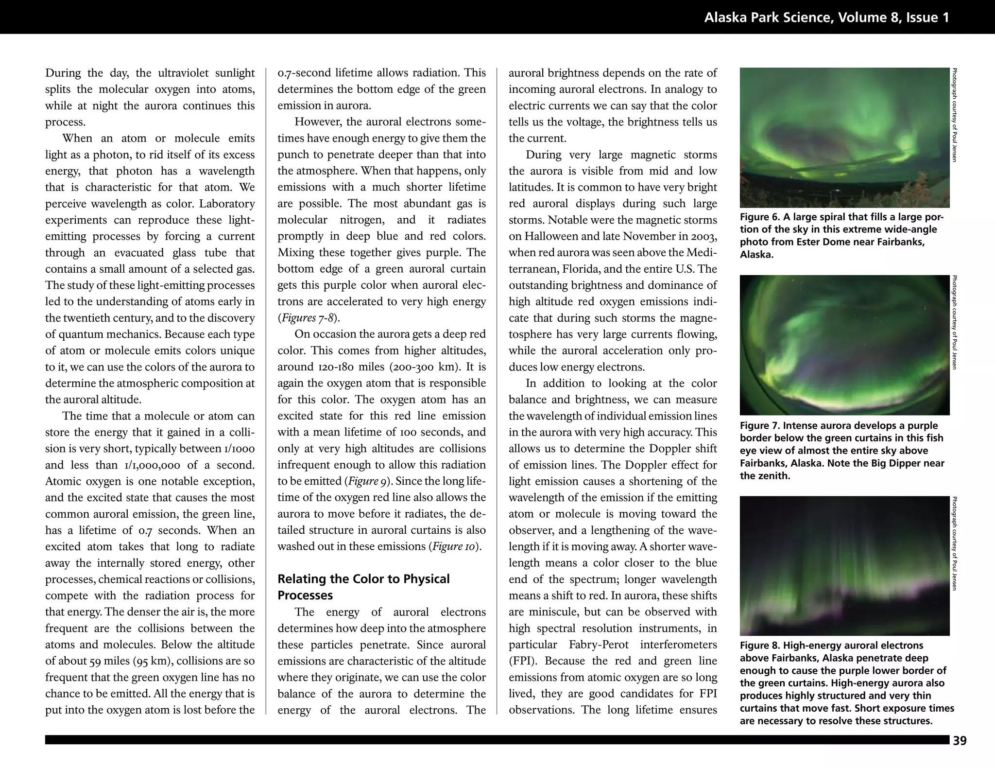 Alaska Park Science, Volume 8, Issue 1


During the day, the ultraviolet sunlight         0.7-second lifetime allows radiation. This       auroral brightness depends on the rate of




                                                                                                                                                                                                     Photograph courtesy of Poul Jensen
splits the molecular oxygen into atoms,          determines the bottom edge of the green          incoming auroral electrons. In analogy to
while at night the aurora continues this         emission in aurora.                              electric currents we can say that the color
process.                                             However, the auroral electrons some-         tells us the voltage, the brightness tells us
    When an atom or molecule emits               times have enough energy to give them the        the current.
light as a photon, to rid itself of its excess   punch to penetrate deeper than that into             During very large magnetic storms
energy, that photon has a wavelength             the atmosphere. When that happens, only          the aurora is visible from mid and low
that is characteristic for that atom. We         emissions with a much shorter lifetime           latitudes. It is common to have very bright
perceive wavelength as color. Laboratory         are possible. The most abundant gas is           red auroral displays during such large
experiments can reproduce these light-           molecular nitrogen, and it radiates              storms. Notable were the magnetic storms        Figure 6. A large spiral that fills a large por-
                                                                                                                                                  tion of the sky in this extreme wide-angle
emitting processes by forcing a current          promptly in deep blue and red colors.            on Halloween and late November in 2003,         photo from Ester Dome near Fairbanks,
through an evacuated glass tube that             Mixing these together gives purple. The          when red aurora was seen above the Medi-        Alaska.
contains a small amount of a selected gas.       bottom edge of a green auroral curtain           terranean, Florida, and the entire U.S. The




                                                                                                                                                                                                     Photograph courtesy of Poul Jensen
The study of these light-emitting processes      gets this purple color when auroral elec-        outstanding brightness and dominance of
led to the understanding of atoms early in       trons are accelerated to very high energy        high altitude red oxygen emissions indi-
the twentieth century, and to the discovery      (Figures 7-8).                                   cate that during such storms the magne-
of quantum mechanics. Because each type              On occasion the aurora gets a deep red       tosphere has very large currents flowing,
of atom or molecule emits colors unique          color. This comes from higher altitudes,         while the auroral acceleration only pro-
to it, we can use the colors of the aurora to    around 120-180 miles (200-300 km). It is         duces low energy electrons.
determine the atmospheric composition at         again the oxygen atom that is responsible            In addition to looking at the color
the auroral altitude.                            for this color. The oxygen atom has an           balance and brightness, we can measure
    The time that a molecule or atom can         excited state for this red line emission         the wavelength of individual emission lines
                                                                                                                                                  Figure 7. Intense aurora develops a purple
store the energy that it gained in a colli-      with a mean lifetime of 100 seconds, and         in the aurora with very high accuracy. This     border below the green curtains in this fish
sion is very short, typically between 1/1000     only at very high altitudes are collisions       allows us to determine the Doppler shift        eye view of almost the entire sky above
and less than 1/1,000,000 of a second.           infrequent enough to allow this radiation        of emission lines. The Doppler effect for       Fairbanks, Alaska. Note the Big Dipper near
                                                                                                                                                  the zenith.
Atomic oxygen is one notable exception,          to be emitted (Figure 9). Since the long life-   light emission causes a shortening of the
and the excited state that causes the most       time of the oxygen red line also allows the      wavelength of the emission if the emitting




                                                                                                                                                                                                     Photograph courtesy of Poul Jensen
common auroral emission, the green line,         aurora to move before it radiates, the de-       atom or molecule is moving toward the
has a lifetime of 0.7 seconds. When an           tailed structure in auroral curtains is also     observer, and a lengthening of the wave-
excited atom takes that long to radiate          washed out in these emissions (Figure 10).       length if it is moving away. A shorter wave-
away the internally stored energy, other                                                          length means a color closer to the blue
processes, chemical reactions or collisions,     Relating the Color to Physical                   end of the spectrum; longer wavelength
compete with the radiation process for           Processes                                        means a shift to red. In aurora, these shifts
that energy. The denser the air is, the more        The energy of auroral electrons               are miniscule, but can be observed with
frequent are the collisions between the          determines how deep into the atmosphere          high spectral resolution instruments, in
atoms and molecules. Below the altitude          these particles penetrate. Since auroral         particular Fabry-Perot interferometers          Figure 8. High-energy auroral electrons
of about 59 miles (95 km), collisions are so     emissions are characteristic of the altitude     (FPI). Because the red and green line           above Fairbanks, Alaska penetrate deep
                                                                                                                                                  enough to cause the purple lower border of
frequent that the green oxygen line has no       where they originate, we can use the color       emissions from atomic oxygen are so long        the green curtains. High-energy aurora also
chance to be emitted. All the energy that is     balance of the aurora to determine the           lived, they are good candidates for FPI         produces highly structured and very thin
put into the oxygen atom is lost before the      energy of the auroral electrons. The             observations. The long lifetime ensures         curtains that move fast. Short exposure times
                                                                                                                                                  are necessary to resolve these structures.

                                                                                                                                                                                                           39
 