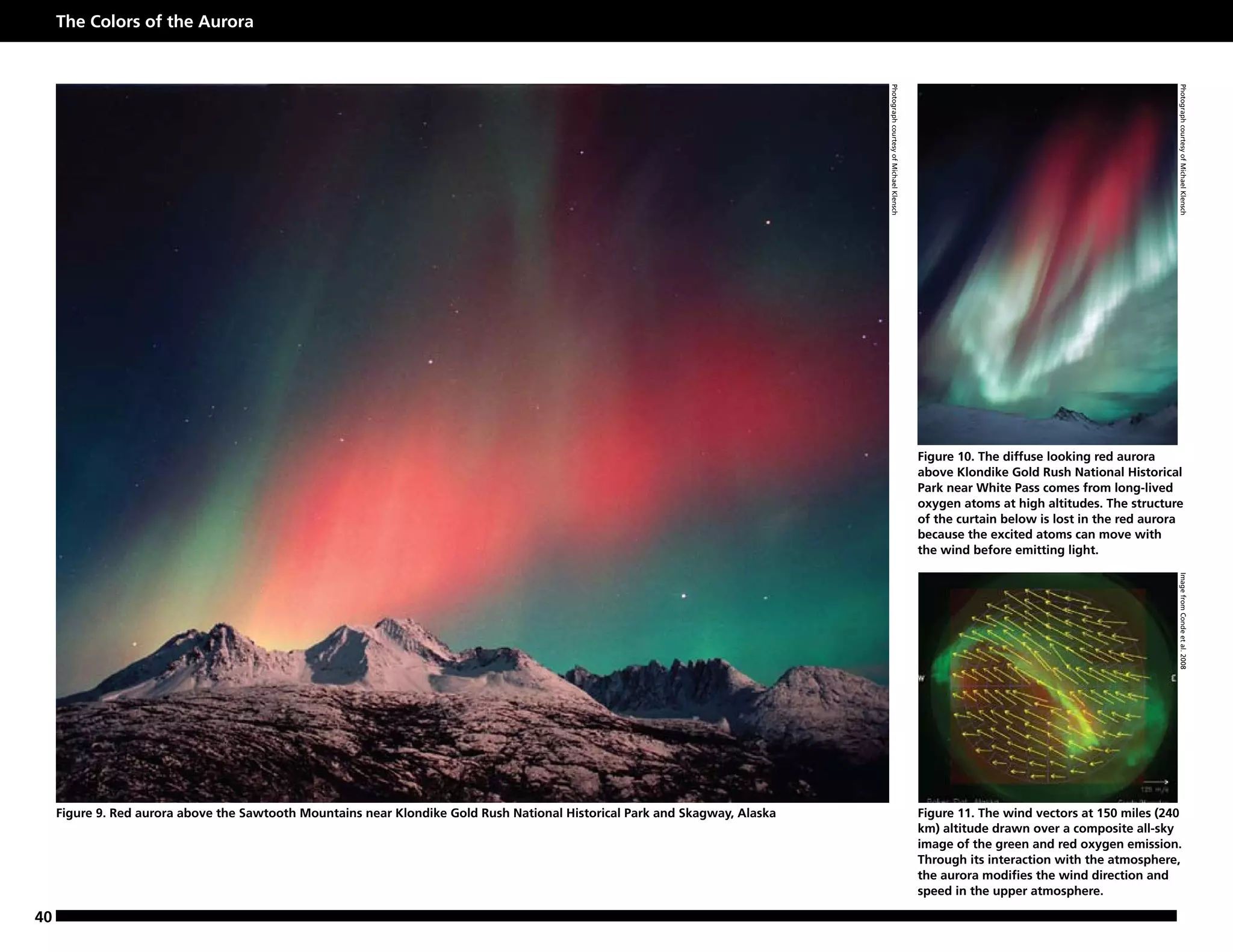 The Colors of the Aurora




                                                                                                                              Photograph courtesy of Michael Klensch




                                                                                                                                                                                                                    Photograph courtesy of Michael Klensch
                                                                                                                                                                       Figure 10. The diffuse looking red aurora
                                                                                                                                                                       above Klondike Gold Rush National Historical
                                                                                                                                                                       Park near White Pass comes from long-lived
                                                                                                                                                                       oxygen atoms at high altitudes. The structure
                                                                                                                                                                       of the curtain below is lost in the red aurora
                                                                                                                                                                       because the excited atoms can move with
                                                                                                                                                                       the wind before emitting light.




                                                                                                                                                                                                                    Image from Conde et al. 2008
     Figure 9. Red aurora above the Sawtooth Mountains near Klondike Gold Rush National Historical Park and Skagway, Alaska                                            Figure 11. The wind vectors at 150 miles (240
                                                                                                                                                                       km) altitude drawn over a composite all-sky
                                                                                                                                                                       image of the green and red oxygen emission.
                                                                                                                                                                       Through its interaction with the atmosphere,
                                                                                                                                                                       the aurora modifies the wind direction and
                                                                                                                                                                       speed in the upper atmosphere.

40
 