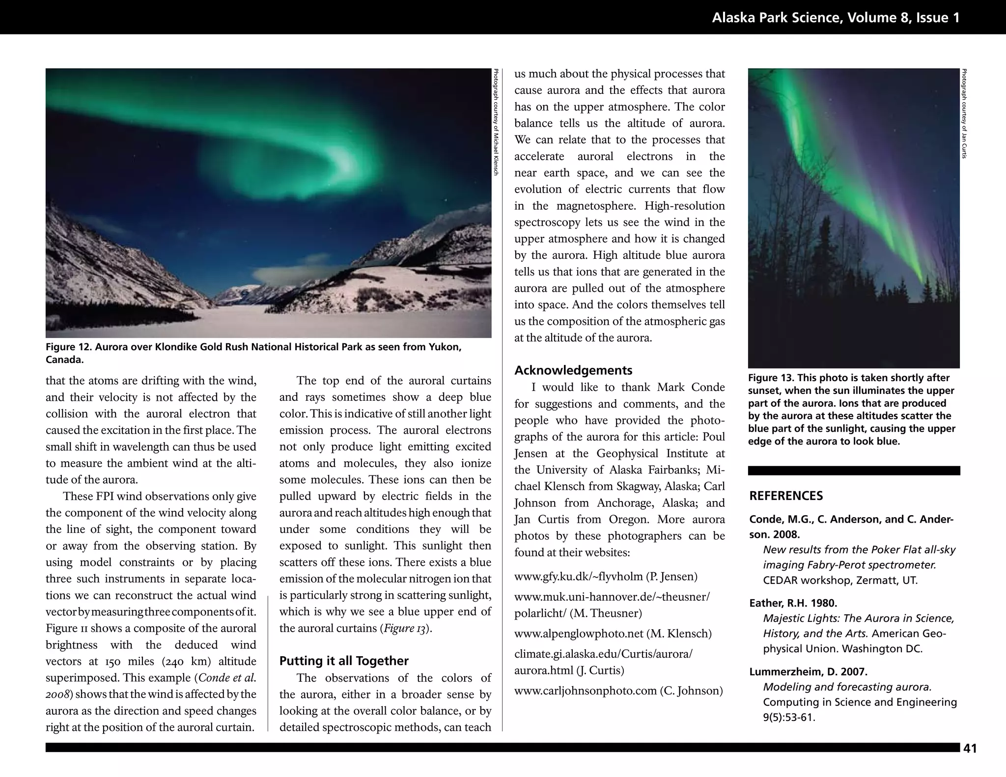 Alaska Park Science, Volume 8, Issue 1


                                                                                                                                            us much about the physical processes that




                                                                                                   Photograph courtesy of Michael Klensch




                                                                                                                                                                                                                                          Photograph courtesy of Jan Curtis
                                                                                                                                            cause aurora and the effects that aurora
                                                                                                                                            has on the upper atmosphere. The color
                                                                                                                                            balance tells us the altitude of aurora.
                                                                                                                                            We can relate that to the processes that
                                                                                                                                            accelerate auroral electrons in the
                                                                                                                                            near earth space, and we can see the
                                                                                                                                            evolution of electric currents that flow
                                                                                                                                            in the magnetosphere. High-resolution
                                                                                                                                            spectroscopy lets us see the wind in the
                                                                                                                                            upper atmosphere and how it is changed
                                                                                                                                            by the aurora. High altitude blue aurora
                                                                                                                                            tells us that ions that are generated in the
                                                                                                                                            aurora are pulled out of the atmosphere
                                                                                                                                            into space. And the colors themselves tell
                                                                                                                                            us the composition of the atmospheric gas
                                                                                                                                            at the altitude of the aurora.
Figure 12. Aurora over Klondike Gold Rush National Historical Park as seen from Yukon,
Canada.
                                                                                                                                            Acknowledgements
that the atoms are drifting with the wind,          The top end of the auroral curtains                                                                                                    Figure 13. This photo is taken shortly after
                                                                                                                                               I would like to thank Mark Conde            sunset, when the sun illuminates the upper
and their velocity is not affected by the       and rays sometimes show a deep blue
                                                                                                                                            for suggestions and comments, and the          part of the aurora. Ions that are produced
collision with the auroral electron that        color. This is indicative of still another light                                                                                           by the aurora at these altitudes scatter the
                                                                                                                                            people who have provided the photo-
caused the excitation in the first place. The   emission process. The auroral electrons                                                                                                    blue part of the sunlight, causing the upper
                                                                                                                                            graphs of the aurora for this article: Poul    edge of the aurora to look blue.
small shift in wavelength can thus be used      not only produce light emitting excited
                                                                                                                                            Jensen at the Geophysical Institute at
to measure the ambient wind at the alti-        atoms and molecules, they also ionize
                                                                                                                                            the University of Alaska Fairbanks; Mi-
tude of the aurora.                             some molecules. These ions can then be
                                                                                                                                            chael Klensch from Skagway, Alaska; Carl
    These FPI wind observations only give       pulled upward by electric fields in the                                                                                                    REFERENCES
                                                                                                                                            Johnson from Anchorage, Alaska; and
the component of the wind velocity along        aurora and reach altitudes high enough that
                                                                                                                                            Jan Curtis from Oregon. More aurora            Conde, M.G., C. Anderson, and C. Ander-
the line of sight, the component toward         under some conditions they will be                                                                                                         son. 2008.
                                                                                                                                            photos by these photographers can be
or away from the observing station. By          exposed to sunlight. This sunlight then                                                                                                      New results from the Poker Flat all-sky
                                                                                                                                            found at their websites:
using model constraints or by placing           scatters off these ions. There exists a blue                                                                                                 imaging Fabry-Perot spectrometer.
three such instruments in separate loca-        emission of the molecular nitrogen ion that                                                 www.gfy.ku.dk/~flyvholm (P. Jensen)              CEDAR workshop, Zermatt, UT.
tions we can reconstruct the actual wind        is particularly strong in scattering sunlight,                                              www.muk.uni-hannover.de/~theusner/
                                                                                                                                                                                           Eather, R.H. 1980.
vector by measuring three components of it.     which is why we see a blue upper end of                                                     polarlicht/ (M. Theusner)                        Majestic Lights: The Aurora in Science,
Figure 11 shows a composite of the auroral      the auroral curtains (Figure 13).                                                           www.alpenglowphoto.net (M. Klensch)              History, and the Arts. American Geo-
brightness with the deduced wind                                                                                                                                                             physical Union. Washington DC.
                                                                                                                                            climate.gi.alaska.edu/Curtis/aurora/
vectors at 150 miles (240 km) altitude          Putting it all Together
                                                                                                                                            aurora.html (J. Curtis)                        Lummerzheim, D. 2007.
superimposed. This example (Conde et al.           The observations of the colors of
                                                                                                                                            www.carljohnsonphoto.com (C. Johnson)            Modeling and forecasting aurora.
2008) shows that the wind is affected by the    the aurora, either in a broader sense by
                                                                                                                                                                                             Computing in Science and Engineering
aurora as the direction and speed changes       looking at the overall color balance, or by
                                                                                                                                                                                             9(5):53-61.
right at the position of the auroral curtain.   detailed spectroscopic methods, can teach
                                                                                                                                                                                                                                                    41
 