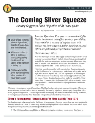 The Coming Silver Squeeze
History Suggests Price Objective of At Least $140
By Stefan Gleason
Investor Question: Can you recommend a highly
liquid investment that offers privacy, portability,
is essential in a variety of applications, will
protect me from ongoing dollar devaluation, and
offers the potential for spectacular returns?
Short Answer: Silver
Now for the longer answer. The supply and demand picture for silver
is, in our view, extraordinarily bullish. Meanwhile, a growing global
scramble for hard assets to protect against currency debasement only
adds to the bull case. The silver price – still well below its all-time
nominal high from 1980 – seems destined to rise dramatically.
Historical precedent coupled with current silver fundamentals point
to the likelihood of an explosive super spike in the silver price and a
high price plateau beyond that. The last super spike in silver began
in 1979, after silver rose steadily from a starting price below $2.00
per ounce. After a decade of gains, silver traded at around $5.50 per
ounce. Just 12 months later, in January 1980, silver recorded a blow-
off top at $49.45 – an incredible 800% upsurge over the course of a
single year!
Of course, circumstances were different then. The Hunt brothers attempted to corner the market. (There was
no true shortage, and their silver squeeze was easily thwarted by regulators who abruptly changed the rules
on the paper trading market.) Double-digit inflation was raging, but the Federal Reserve actually responded
by raising rates dramatically. And the market collapsed as spectacularly as it had risen.
Silver’s Fundamental Picture Looks Far More Bullish Than 1979
The fundamentals today auguring for far higher silver prices are far more compelling and more sustainable
than they were in the 1970s. A corner may well be developing in the silver market, but it’s the whole world
doing the cornering this time! Some key points to consider:
	 The U.S. is reaching record highs in debt and the tipping point may come sooner than later. In
Silver prices currently
sit near 5-year lows,
despite stronger-than-
ever fundamentals.
With more claims on
silver in existence
than could possibly
be delivered, an
upside price explosion
is setting up.
Position yourself to
profit from the coming
silver mania – it’s
never been easier!
MO
NEY META
LS
EGNAHCX
E












S P E C I A L 2 0 1 5 R E P O R T
www.MoneyMetals.com
 