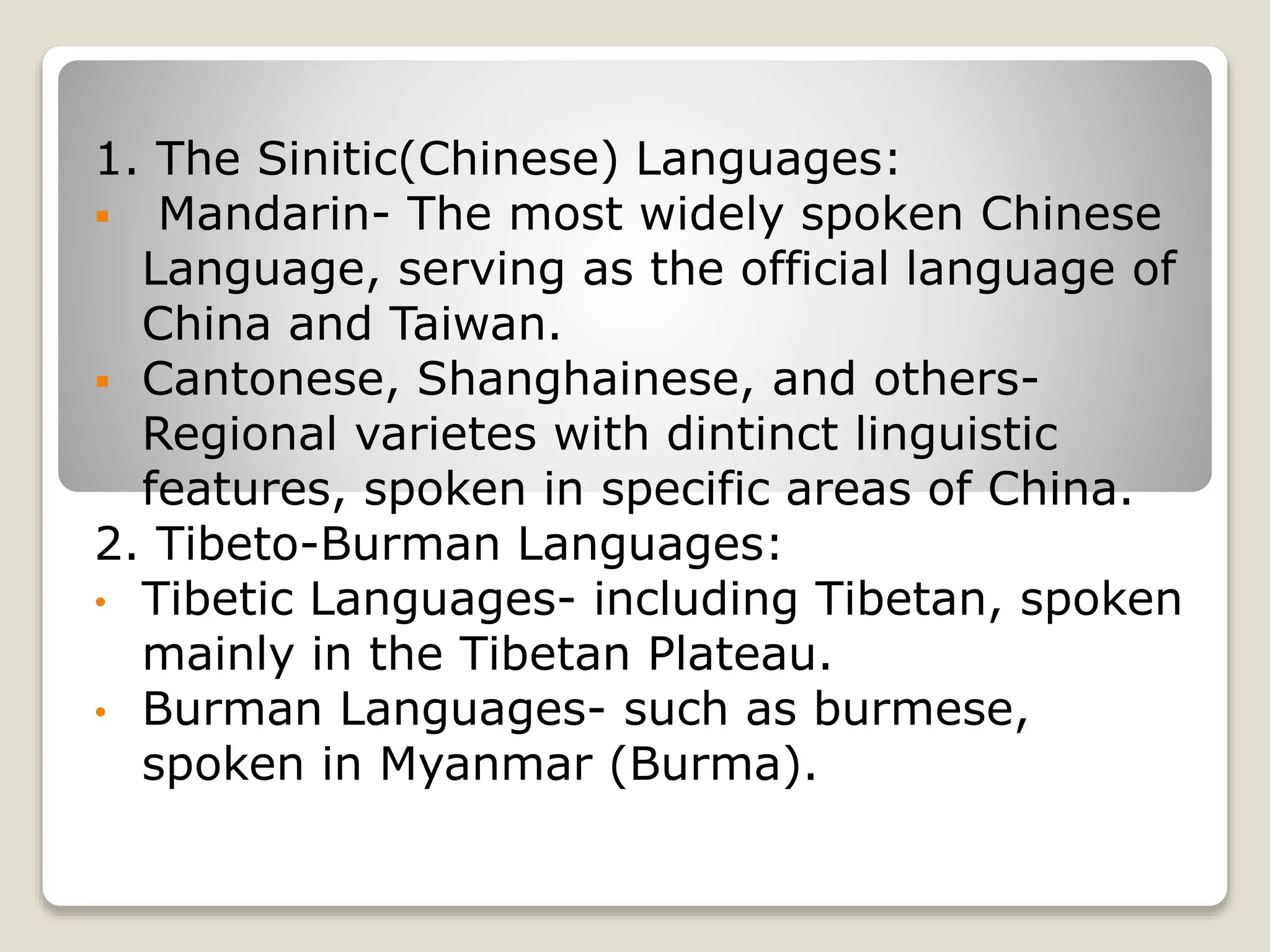 1. The Sinitic(Chinese) Languages:
 Mandarin- The most widely spoken Chinese
Language, serving as the official language of
China and Taiwan.
 Cantonese, Shanghainese, and others-
Regional varietes with dintinct linguistic
features, spoken in specific areas of China.
2. Tibeto-Burman Languages:
• Tibetic Languages- including Tibetan, spoken
mainly in the Tibetan Plateau.
• Burman Languages- such as burmese,
spoken in Myanmar (Burma).
 