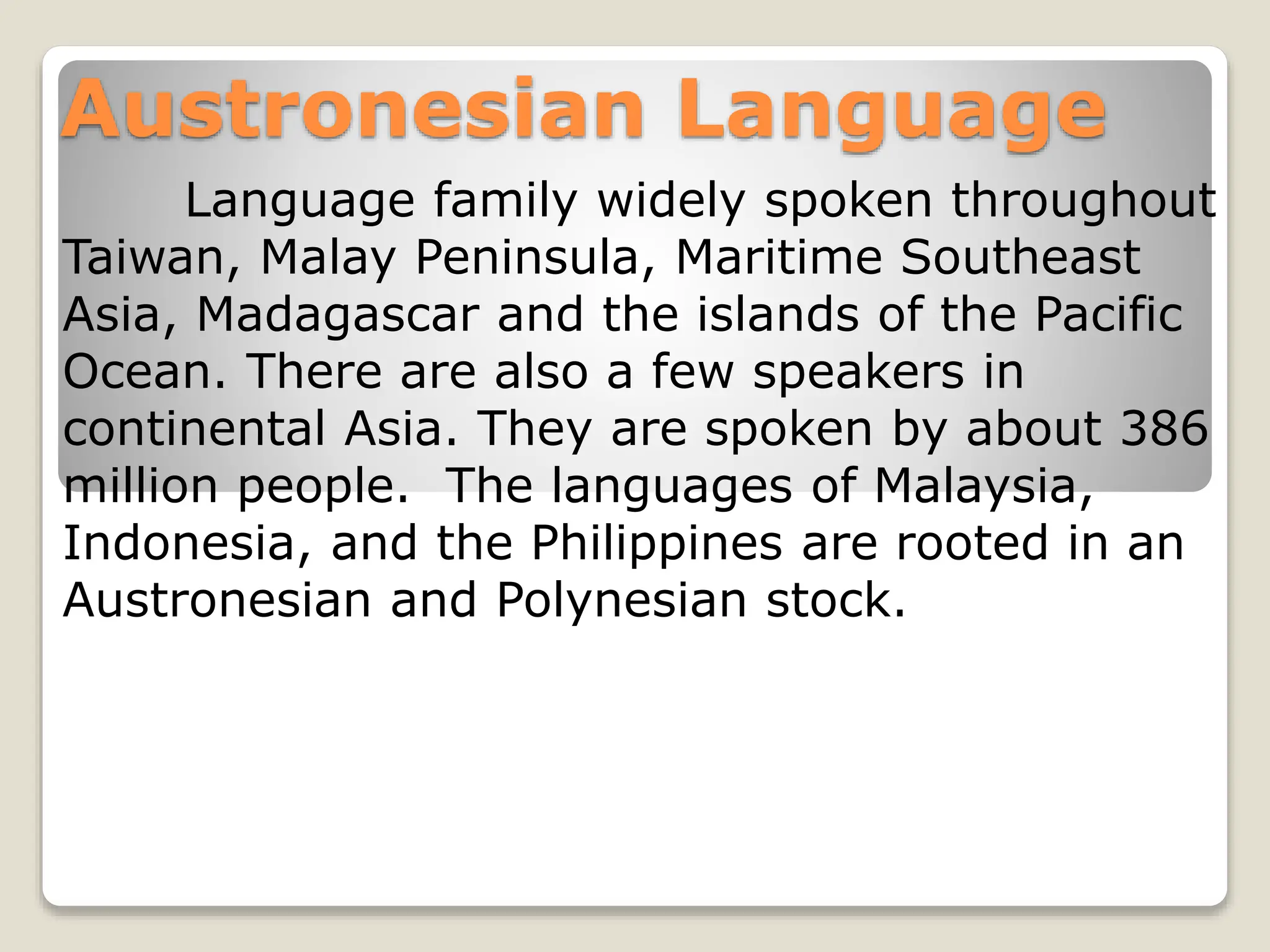 Austronesian Language
Language family widely spoken throughout
Taiwan, Malay Peninsula, Maritime Southeast
Asia, Madagascar and the islands of the Pacific
Ocean. There are also a few speakers in
continental Asia. They are spoken by about 386
million people. The languages of Malaysia,
Indonesia, and the Philippines are rooted in an
Austronesian and Polynesian stock.
 