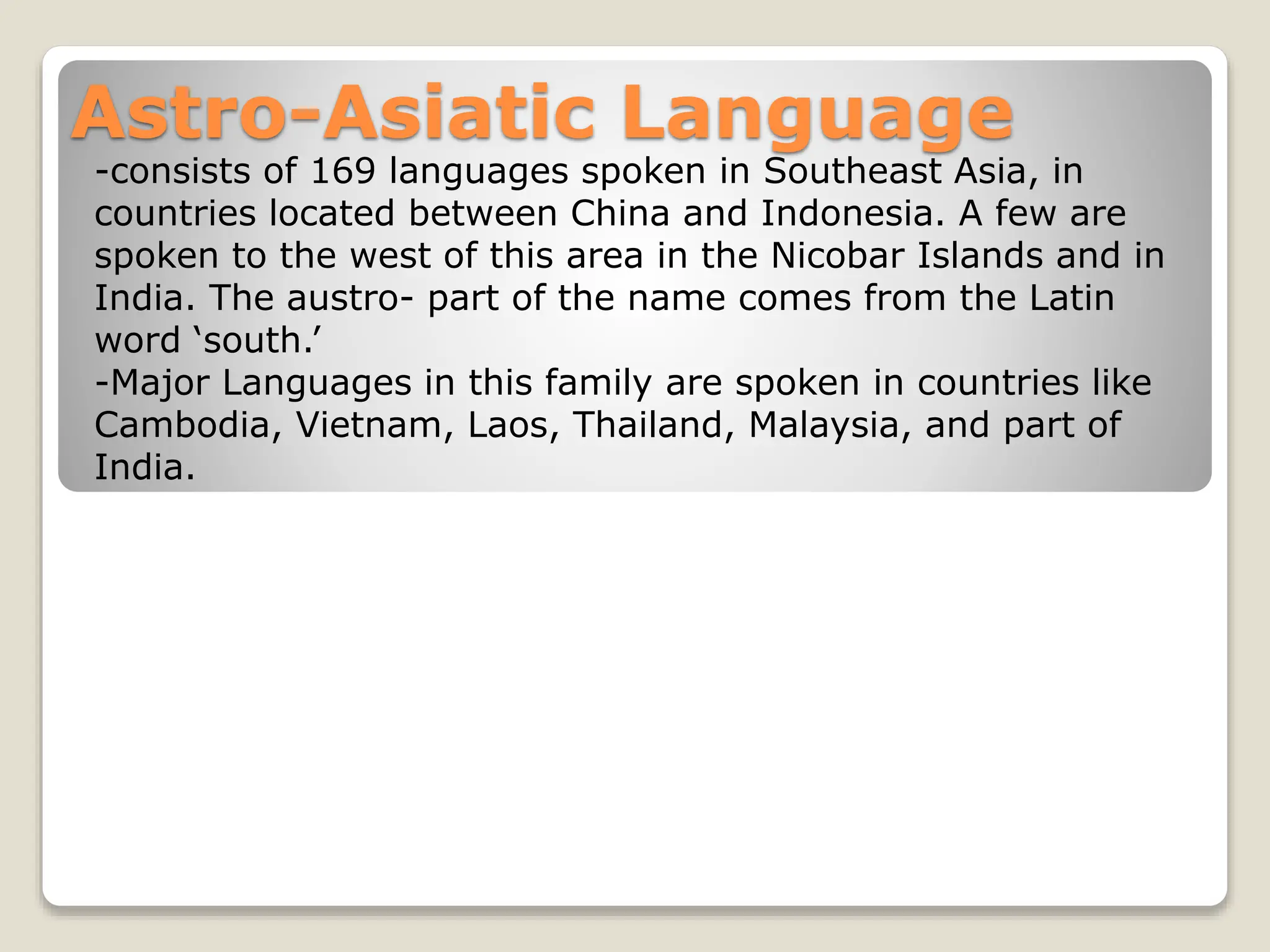 Astro-Asiatic Language
-consists of 169 languages spoken in Southeast Asia, in
countries located between China and Indonesia. A few are
spoken to the west of this area in the Nicobar Islands and in
India. The austro- part of the name comes from the Latin
word ‘south.’
-Major Languages in this family are spoken in countries like
Cambodia, Vietnam, Laos, Thailand, Malaysia, and part of
India.
 