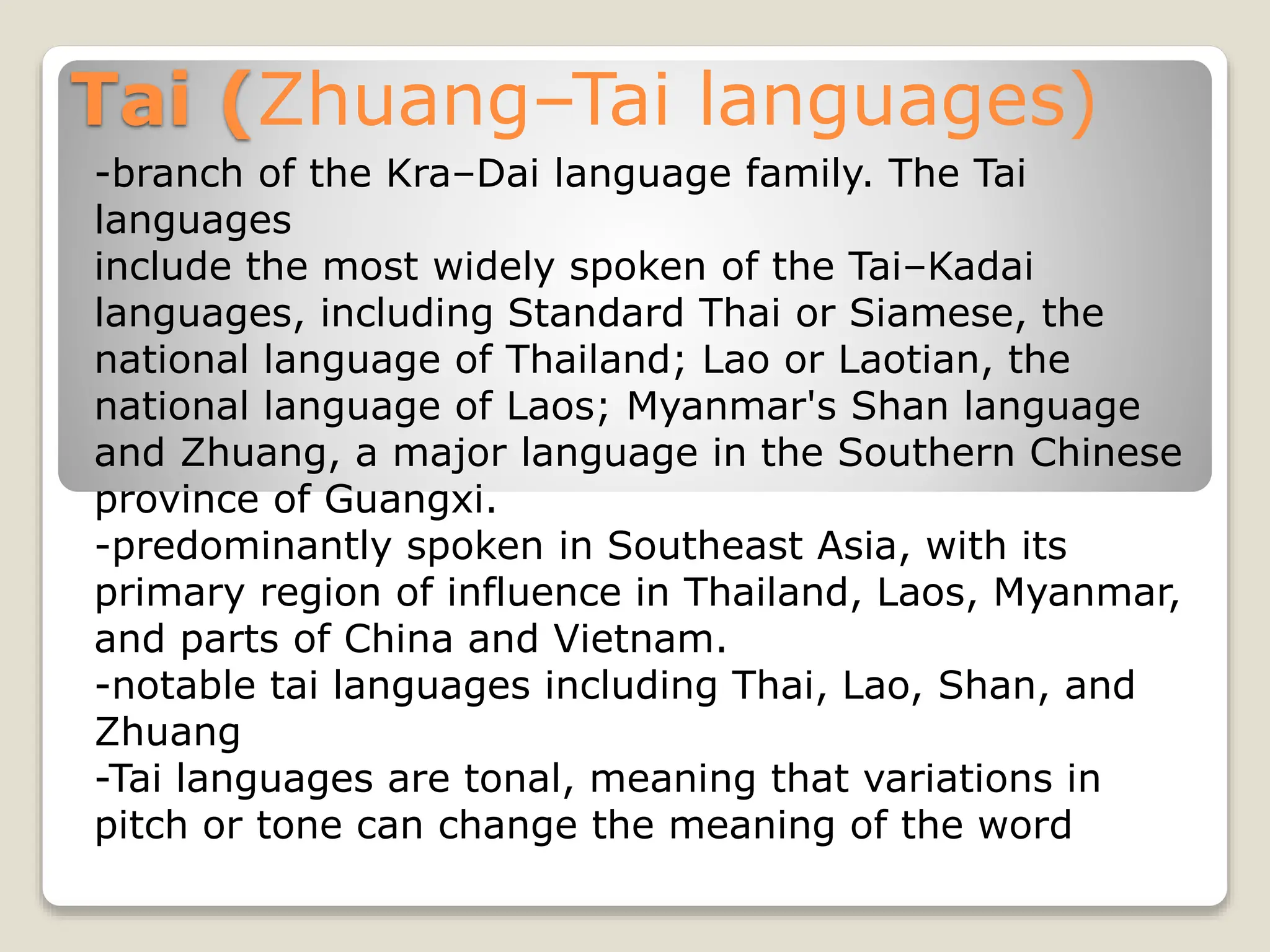 Tai (Zhuang–Tai languages)
-branch of the Kra–Dai language family. The Tai
languages
include the most widely spoken of the Tai–Kadai
languages, including Standard Thai or Siamese, the
national language of Thailand; Lao or Laotian, the
national language of Laos; Myanmar's Shan language
and Zhuang, a major language in the Southern Chinese
province of Guangxi.
-predominantly spoken in Southeast Asia, with its
primary region of influence in Thailand, Laos, Myanmar,
and parts of China and Vietnam.
-notable tai languages including Thai, Lao, Shan, and
Zhuang
-Tai languages are tonal, meaning that variations in
pitch or tone can change the meaning of the word
 