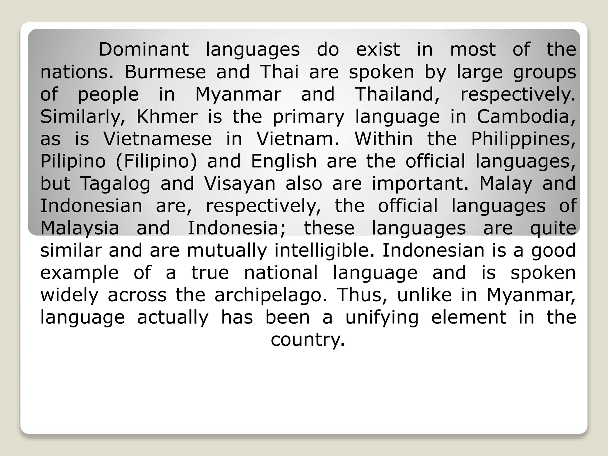 Dominant languages do exist in most of the
nations. Burmese and Thai are spoken by large groups
of people in Myanmar and Thailand, respectively.
Similarly, Khmer is the primary language in Cambodia,
as is Vietnamese in Vietnam. Within the Philippines,
Pilipino (Filipino) and English are the official languages,
but Tagalog and Visayan also are important. Malay and
Indonesian are, respectively, the official languages of
Malaysia and Indonesia; these languages are quite
similar and are mutually intelligible. Indonesian is a good
example of a true national language and is spoken
widely across the archipelago. Thus, unlike in Myanmar,
language actually has been a unifying element in the
country.
 