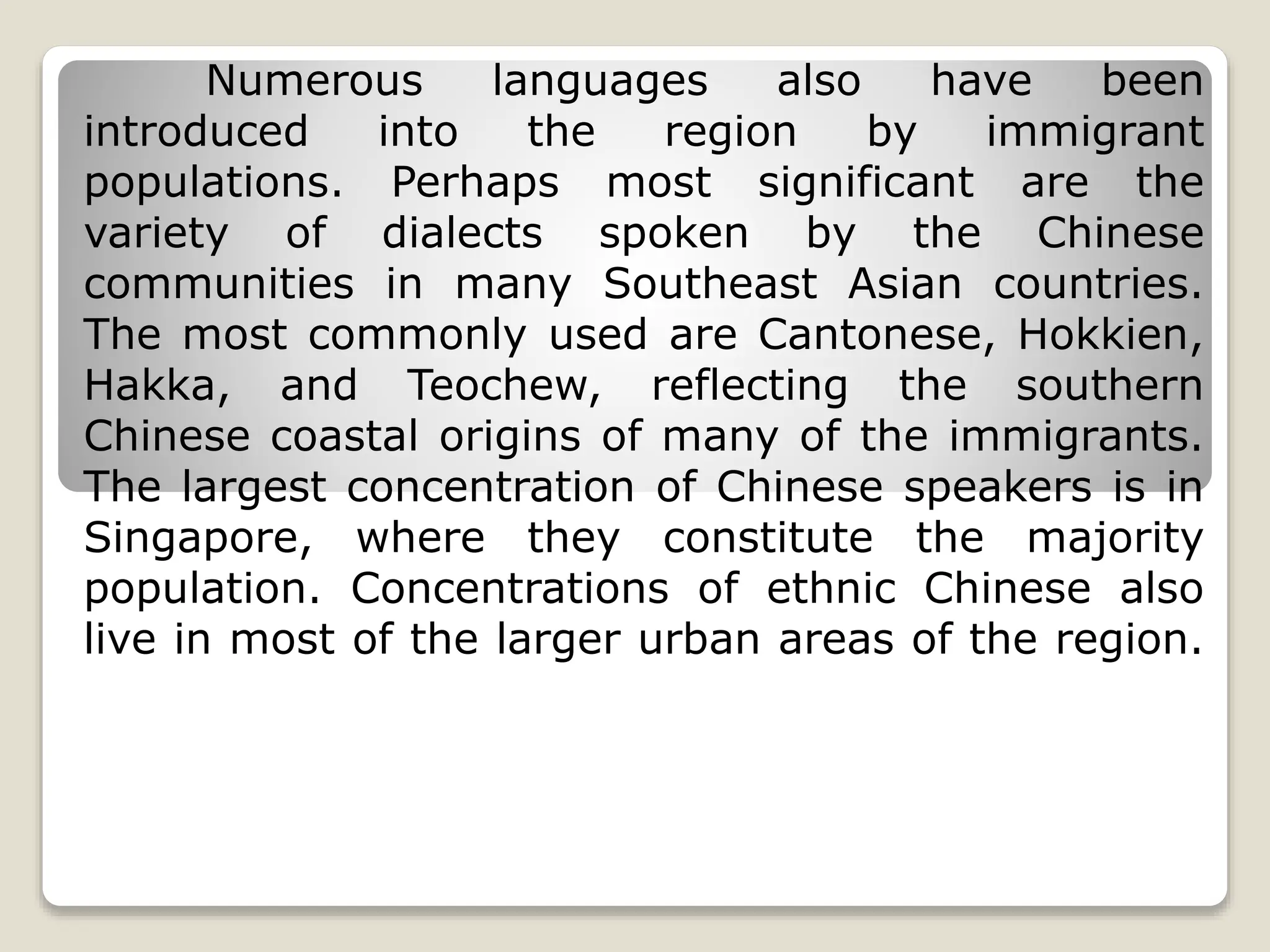 Numerous languages also have been
introduced into the region by immigrant
populations. Perhaps most significant are the
variety of dialects spoken by the Chinese
communities in many Southeast Asian countries.
The most commonly used are Cantonese, Hokkien,
Hakka, and Teochew, reflecting the southern
Chinese coastal origins of many of the immigrants.
The largest concentration of Chinese speakers is in
Singapore, where they constitute the majority
population. Concentrations of ethnic Chinese also
live in most of the larger urban areas of the region.
 