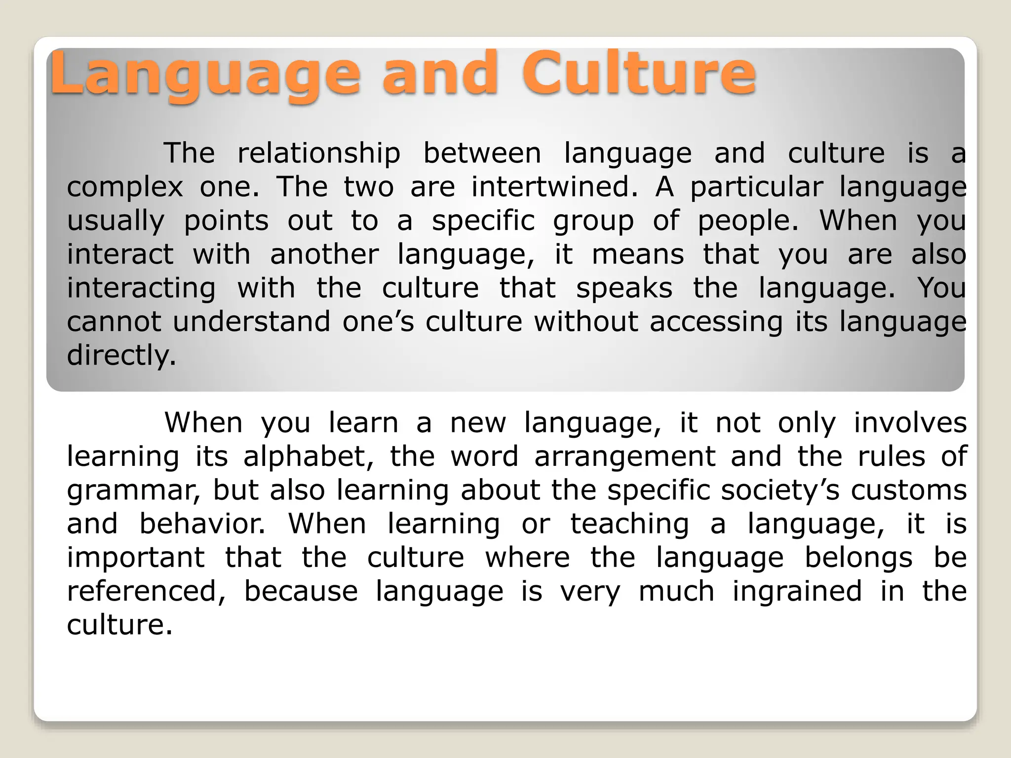 Language and Culture
The relationship between language and culture is a
complex one. The two are intertwined. A particular language
usually points out to a specific group of people. When you
interact with another language, it means that you are also
interacting with the culture that speaks the language. You
cannot understand one’s culture without accessing its language
directly.
When you learn a new language, it not only involves
learning its alphabet, the word arrangement and the rules of
grammar, but also learning about the specific society’s customs
and behavior. When learning or teaching a language, it is
important that the culture where the language belongs be
referenced, because language is very much ingrained in the
culture.
 