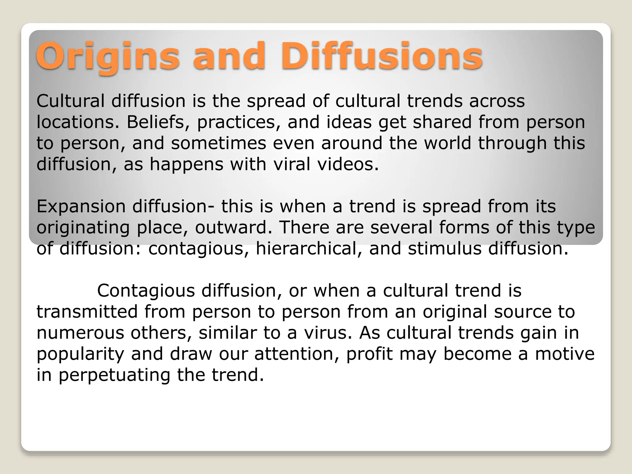 Origins and Diffusions
Cultural diffusion is the spread of cultural trends across
locations. Beliefs, practices, and ideas get shared from person
to person, and sometimes even around the world through this
diffusion, as happens with viral videos.
Expansion diffusion- this is when a trend is spread from its
originating place, outward. There are several forms of this type
of diffusion: contagious, hierarchical, and stimulus diffusion.
Contagious diffusion, or when a cultural trend is
transmitted from person to person from an original source to
numerous others, similar to a virus. As cultural trends gain in
popularity and draw our attention, profit may become a motive
in perpetuating the trend.
 