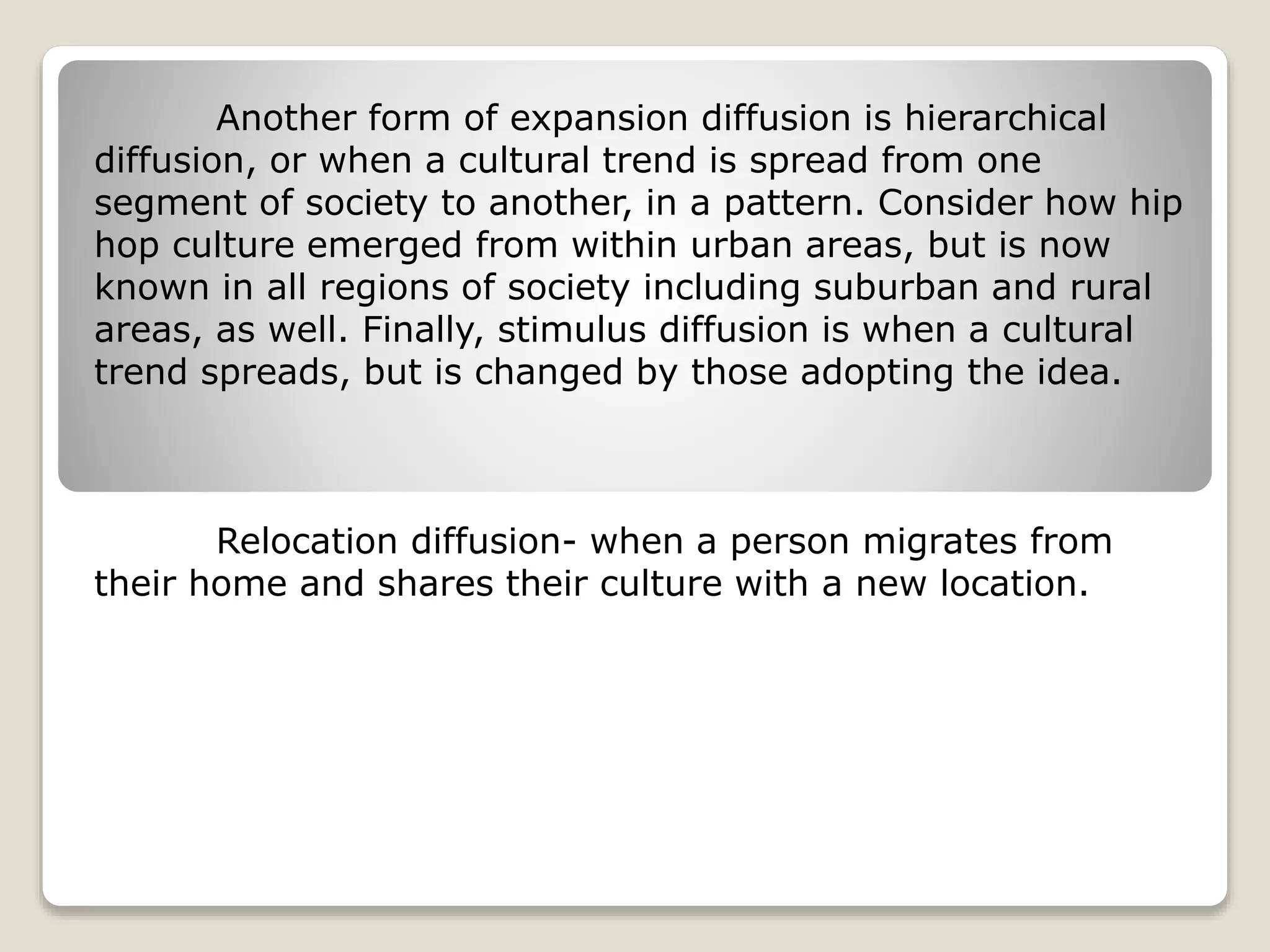 Another form of expansion diffusion is hierarchical
diffusion, or when a cultural trend is spread from one
segment of society to another, in a pattern. Consider how hip
hop culture emerged from within urban areas, but is now
known in all regions of society including suburban and rural
areas, as well. Finally, stimulus diffusion is when a cultural
trend spreads, but is changed by those adopting the idea.
Relocation diffusion- when a person migrates from
their home and shares their culture with a new location.
 
