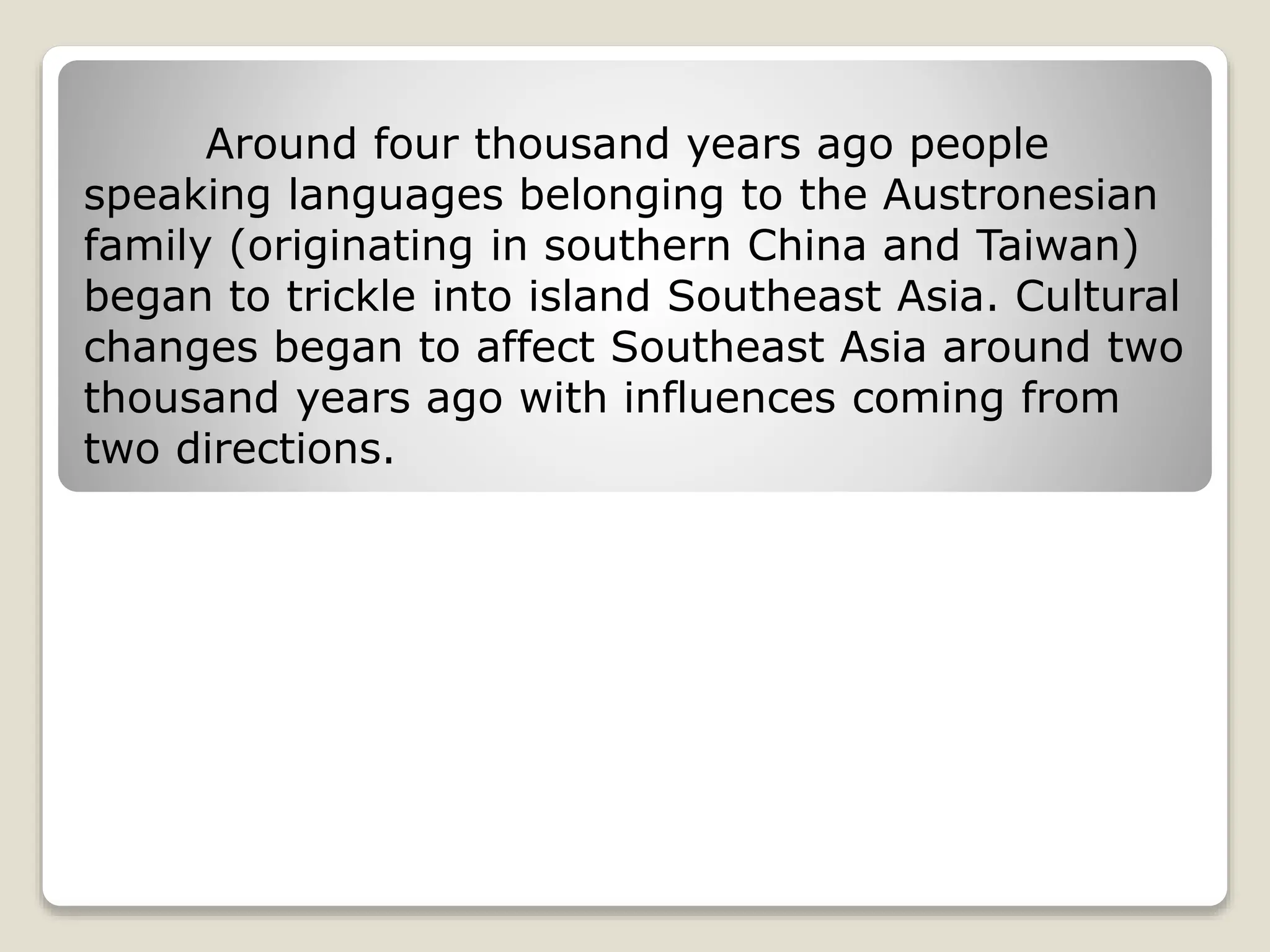 Around four thousand years ago people
speaking languages belonging to the Austronesian
family (originating in southern China and Taiwan)
began to trickle into island Southeast Asia. Cultural
changes began to affect Southeast Asia around two
thousand years ago with influences coming from
two directions.
 