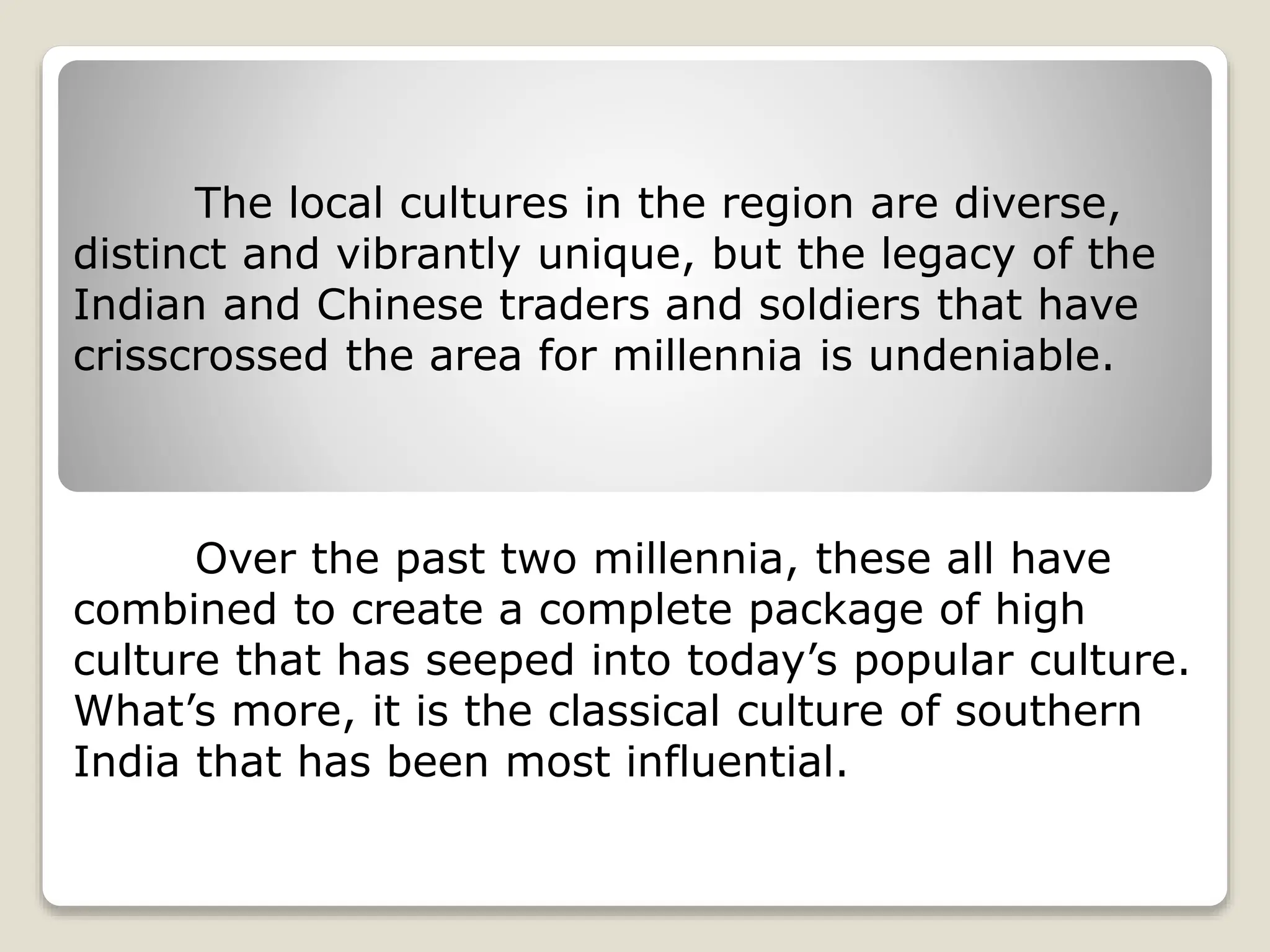 The local cultures in the region are diverse,
distinct and vibrantly unique, but the legacy of the
Indian and Chinese traders and soldiers that have
crisscrossed the area for millennia is undeniable.
Over the past two millennia, these all have
combined to create a complete package of high
culture that has seeped into today’s popular culture.
What’s more, it is the classical culture of southern
India that has been most influential.
 