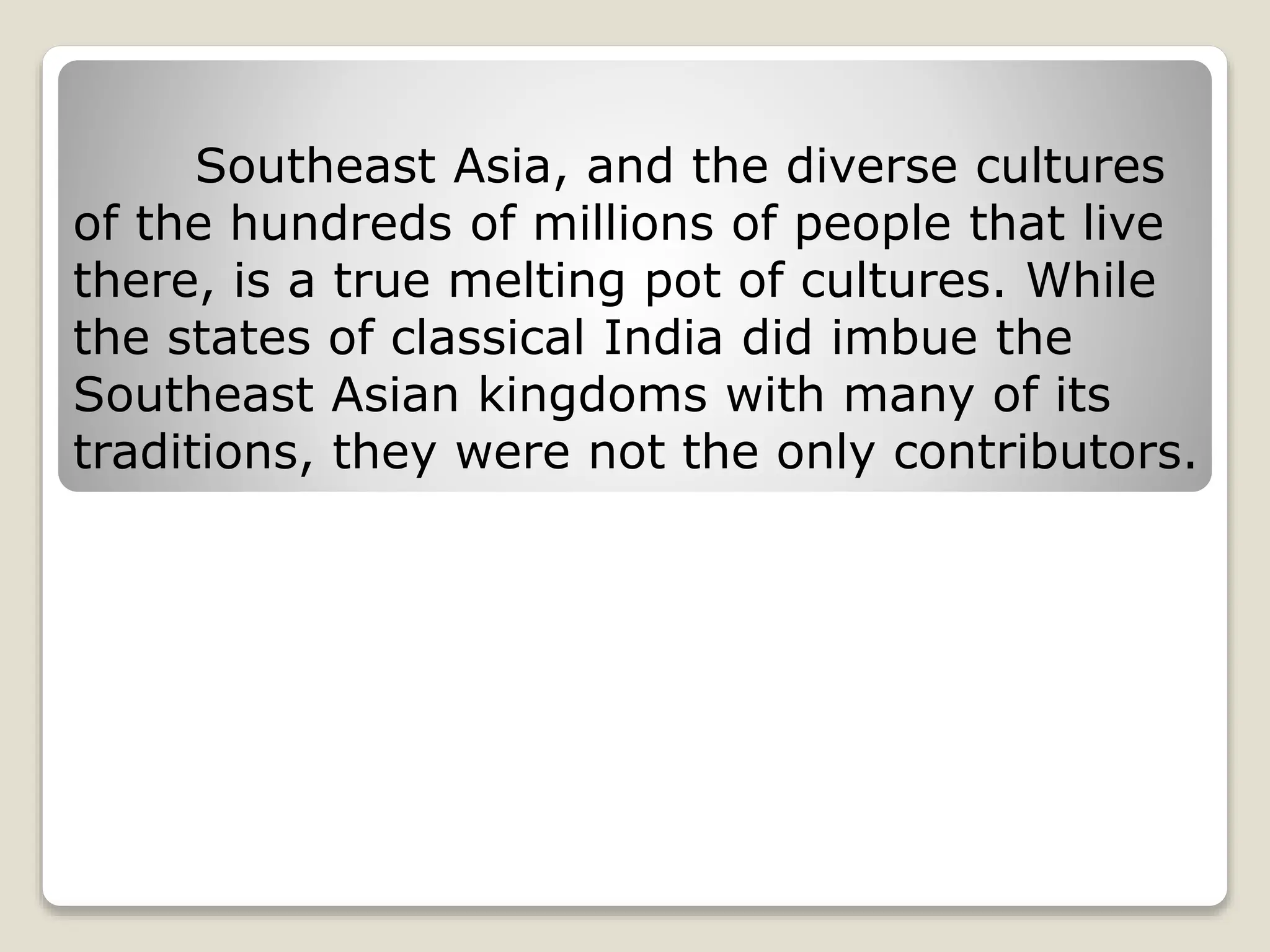 Southeast Asia, and the diverse cultures
of the hundreds of millions of people that live
there, is a true melting pot of cultures. While
the states of classical India did imbue the
Southeast Asian kingdoms with many of its
traditions, they were not the only contributors.
 