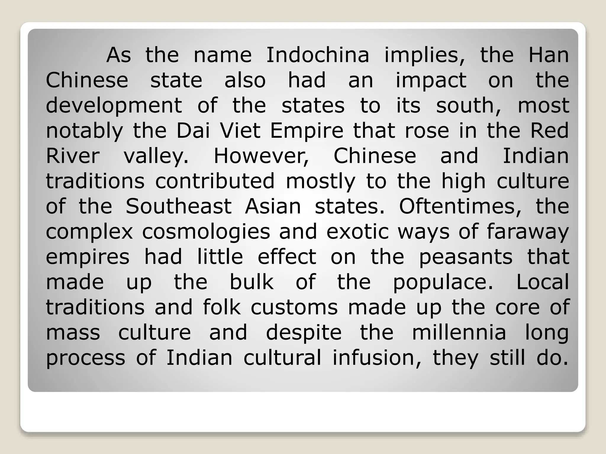 As the name Indochina implies, the Han
Chinese state also had an impact on the
development of the states to its south, most
notably the Dai Viet Empire that rose in the Red
River valley. However, Chinese and Indian
traditions contributed mostly to the high culture
of the Southeast Asian states. Oftentimes, the
complex cosmologies and exotic ways of faraway
empires had little effect on the peasants that
made up the bulk of the populace. Local
traditions and folk customs made up the core of
mass culture and despite the millennia long
process of Indian cultural infusion, they still do.
 