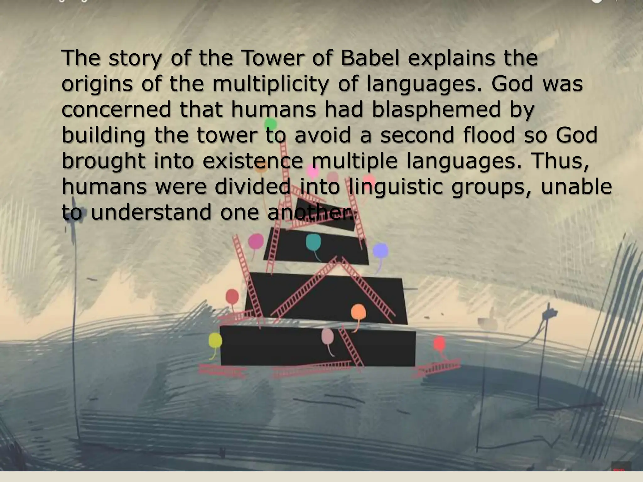 The story of the Tower of Babel explains the
origins of the multiplicity of languages. God was
concerned that humans had blasphemed by
building the tower to avoid a second flood so God
brought into existence multiple languages. Thus,
humans were divided into linguistic groups, unable
to understand one another.
 