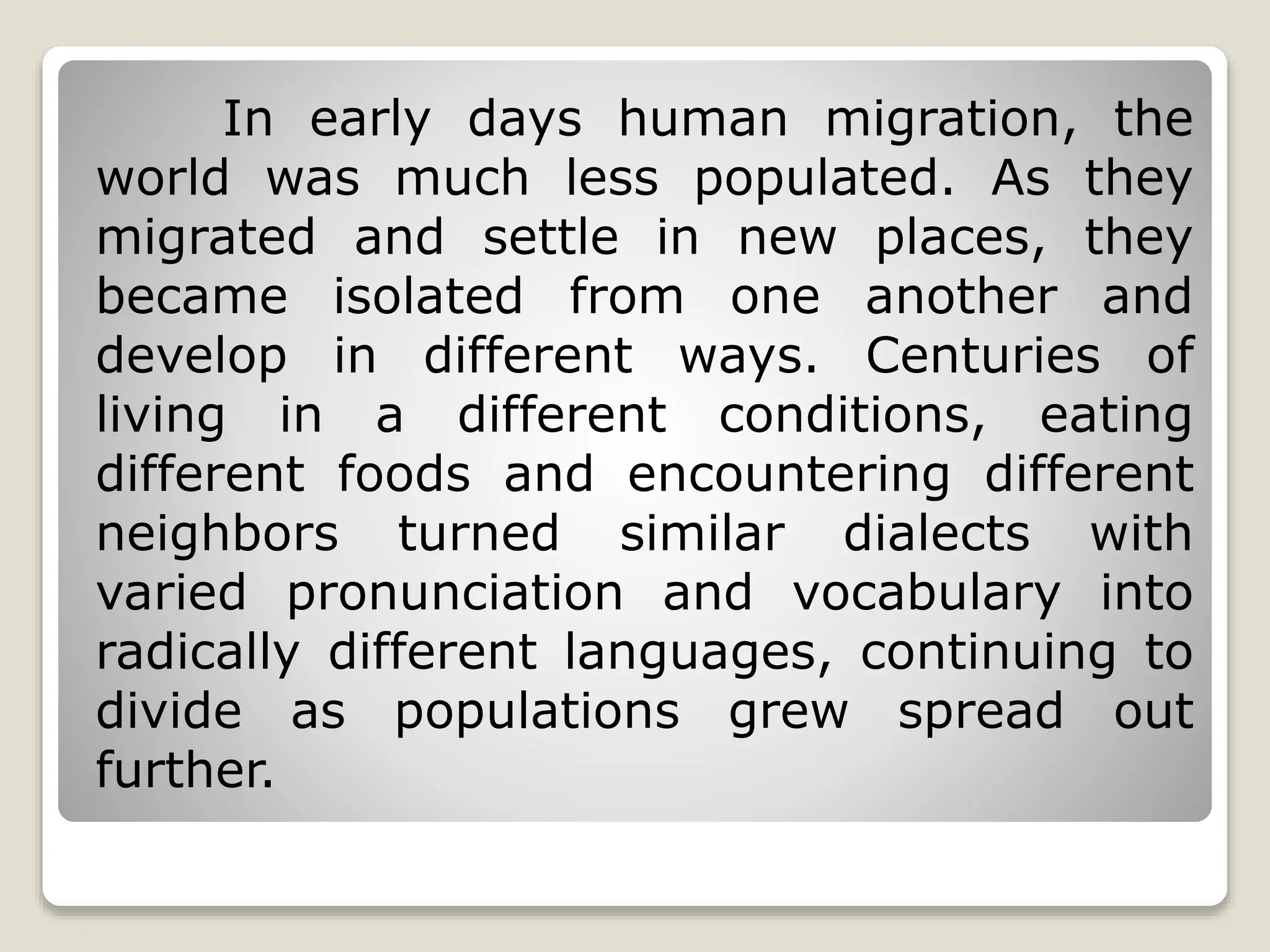 In early days human migration, the
world was much less populated. As they
migrated and settle in new places, they
became isolated from one another and
develop in different ways. Centuries of
living in a different conditions, eating
different foods and encountering different
neighbors turned similar dialects with
varied pronunciation and vocabulary into
radically different languages, continuing to
divide as populations grew spread out
further.
 