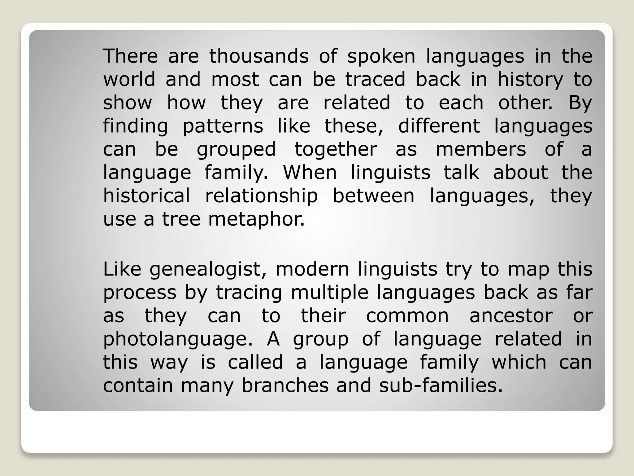 There are thousands of spoken languages in the
world and most can be traced back in history to
show how they are related to each other. By
finding patterns like these, different languages
can be grouped together as members of a
language family. When linguists talk about the
historical relationship between languages, they
use a tree metaphor.
Like genealogist, modern linguists try to map this
process by tracing multiple languages back as far
as they can to their common ancestor or
photolanguage. A group of language related in
this way is called a language family which can
contain many branches and sub-families.
 
