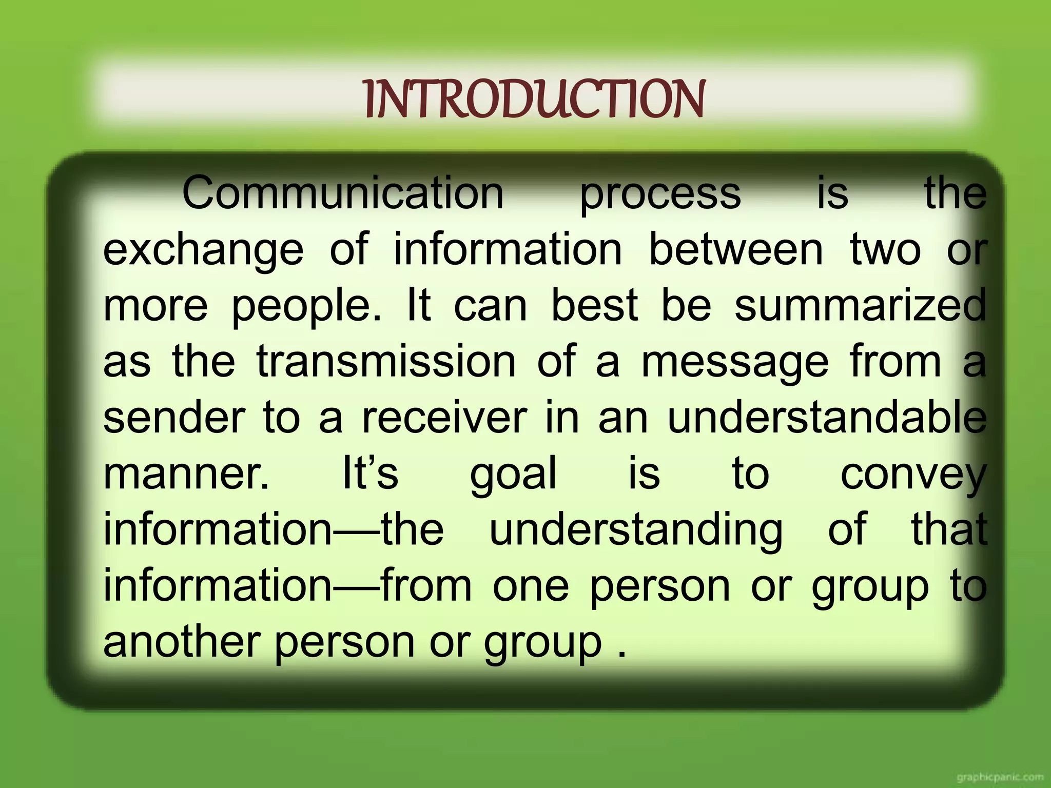 INTRODUCTION
Communication process is the
exchange of information between two or
more people. It can best be summarized
as the transmission of a message from a
sender to a receiver in an understandable
manner. It’s goal is to convey
information—the understanding of that
information—from one person or group to
another person or group .