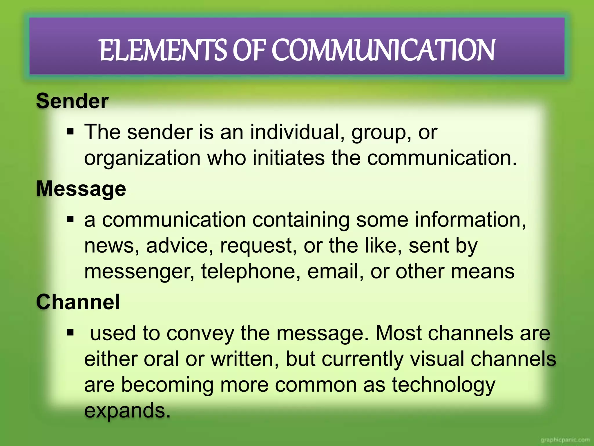 ELEMENTS OF COMMUNICATION
Sender
The sender is an individual, group, or
organization who initiates the communication.
Message
a communication containing some information,
news, advice, request, or the like, sent by
messenger, telephone, email, or other means
Channel
used to convey the message. Most channels are
either oral or written, but currently visual channels
are becoming more common as technology
expands.