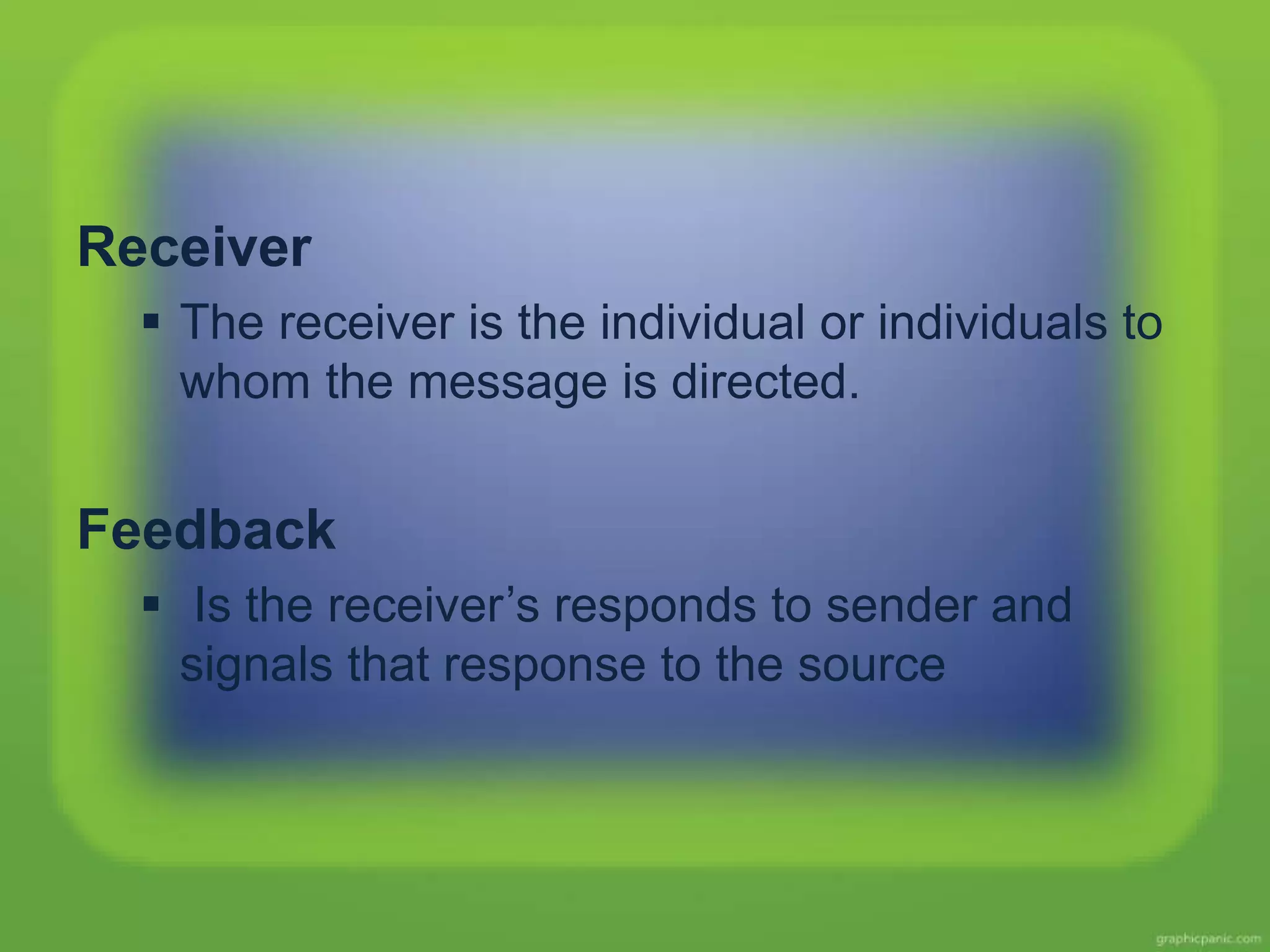 Receiver
The receiver is the individual or individuals to
whom the message is directed.
Feedback
Is the receiver’s responds to sender and
signals that response to the source