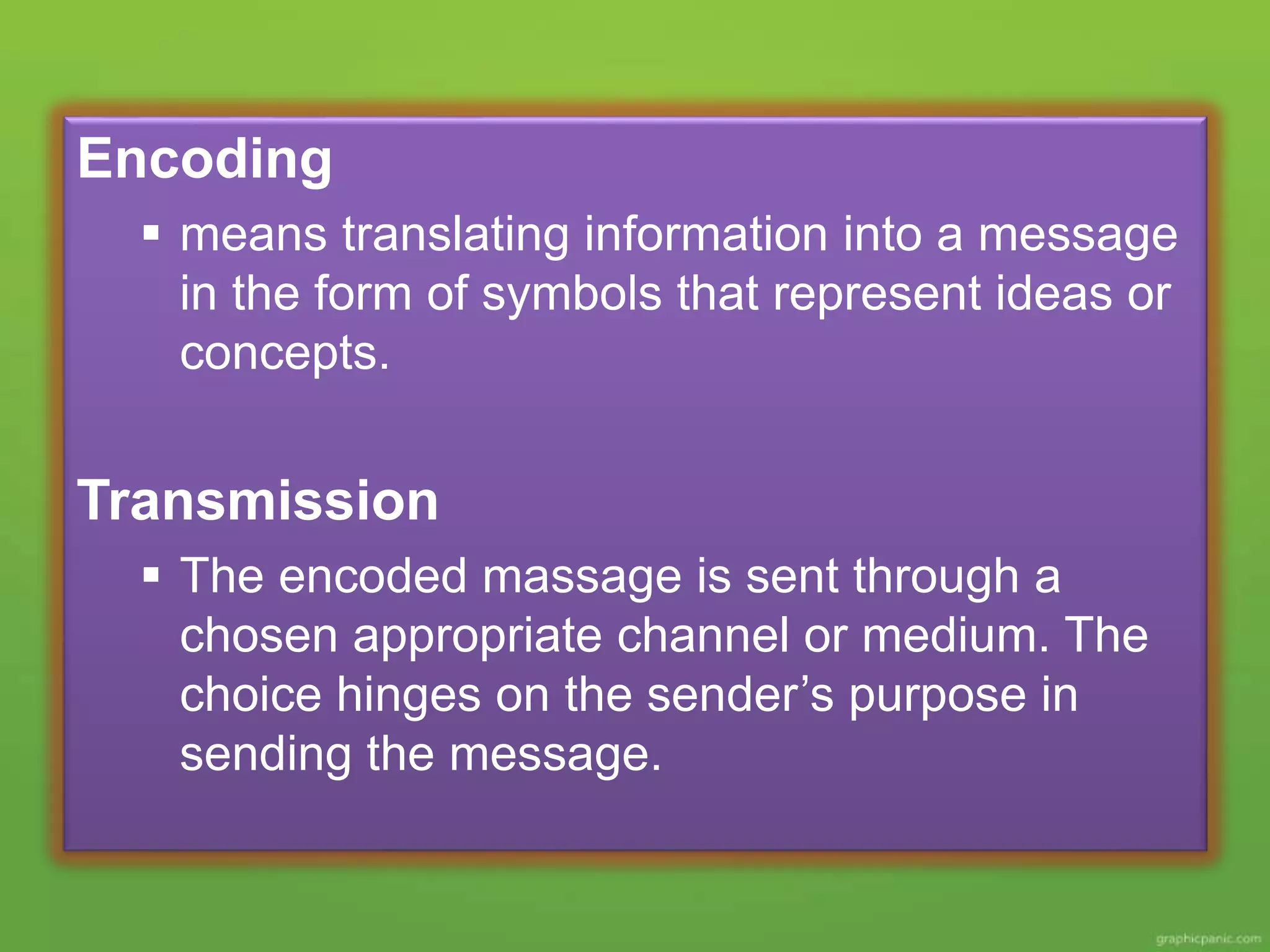 Encoding
means translating information into a message
in the form of symbols that represent ideas or
concepts.
Transmission
The encoded massage is sent through a
chosen appropriate channel or medium. The
choice hinges on the sender’s purpose in
sending the message.