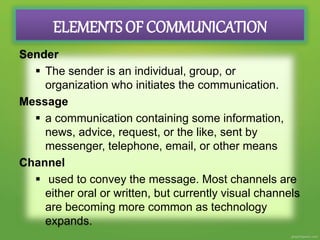 ELEMENTS OF COMMUNICATION
Sender
 The sender is an individual, group, or
organization who initiates the communication.
Message
 a communication containing some information,
news, advice, request, or the like, sent by
messenger, telephone, email, or other means
Channel
 used to convey the message. Most channels are
either oral or written, but currently visual channels
are becoming more common as technology
expands.
 
