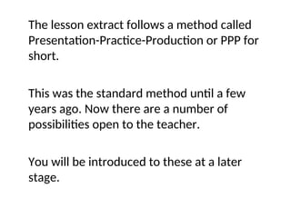 The lesson extract follows a method called
Presentation-Practice-Production or PPP for
short.
This was the standard method until a few
years ago. Now there are a number of
possibilities open to the teacher.
You will be introduced to these at a later
stage.
 