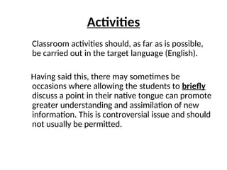 Activities
Classroom activities should, as far as is possible,
be carried out in the target language (English).
Having said this, there may sometimes be
occasions where allowing the students to briefly
discuss a point in their native tongue can promote
greater understanding and assimilation of new
information. This is controversial issue and should
not usually be permitted.
 