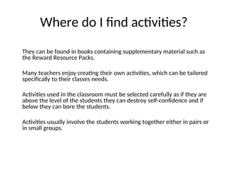 Where do I find activities?
They can be found in books containing supplementary material such as
the Reward Resource Packs.
Many teachers enjoy creating their own activities, which can be tailored
specifically to their classes needs.
Activities used in the classroom must be selected carefully as if they are
above the level of the students they can destroy self-confidence and if
below they can bore the students.
Activities usually involve the students working together either in pairs or
in small groups.
 