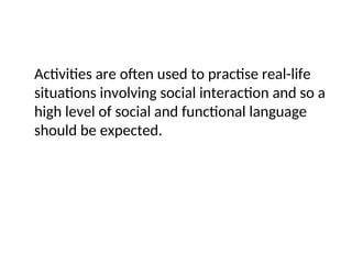Activities are often used to practise real-life
situations involving social interaction and so a
high level of social and functional language
should be expected.
 