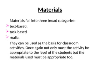 Materials
Materials fall into three broad categories:
 text-based,
 task-based
 realia.
They can be used as the basis for classroom
activities. Once again not only must the activity be
appropriate to the level of the students but the
materials used must be appropriate too.
 