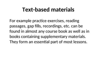 Text-based materials
For example practice exercises, reading
passages, gap fills, recordings, etc. can be
found in almost any course book as well as in
books containing supplementary materials.
They form an essential part of most lessons.
 
