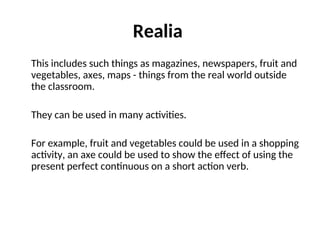 Realia
This includes such things as magazines, newspapers, fruit and
vegetables, axes, maps - things from the real world outside
the classroom.
They can be used in many activities.
For example, fruit and vegetables could be used in a shopping
activity, an axe could be used to show the effect of using the
present perfect continuous on a short action verb.
 