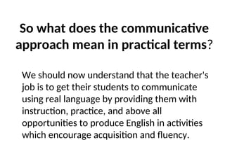 So what does the communicative
approach mean in practical terms?
We should now understand that the teacher's
job is to get their students to communicate
using real language by providing them with
instruction, practice, and above all
opportunities to produce English in activities
which encourage acquisition and fluency.
 