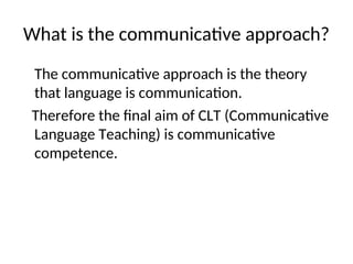 What is the communicative approach?
The communicative approach is the theory
that language is communication.
Therefore the final aim of CLT (Communicative
Language Teaching) is communicative
competence.
 