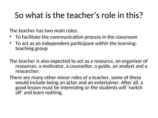 So what is the teacher’s role in this?
The teacher has two main roles:
• To facilitate the communication process in the classroom
• To act as an independent participant within the learning-
teaching group
The teacher is also expected to act as a resource, an organiser of
resources, a motivator, a counsellor, a guide, an analyst and a
researcher.
There are many other minor roles of a teacher, some of these
would include being an actor and an entertainer. After all, a
good lesson must be interesting or the students will ‘switch
off’ and learn nothing.
 