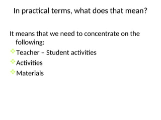 In practical terms, what does that mean?
It means that we need to concentrate on the
following:
Teacher – Student activities
Activities
Materials
 