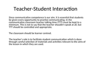 Teacher-Student Interaction
Since communicative competence is our aim, it is essential that students
be given every opportunity to practise communicating. In the
communicative classroom teacher talking time (TTT) must be kept to a
minimum. This is not to say that the teacher shouldn’t speak at all, but
TTT should be controlled and appropriate.
The classroom should be learner centred.
The teacher’s role is to facilitate student communication which is done
through careful selection of materials and activities relevant to the aims of
the lesson in which they are used.
 