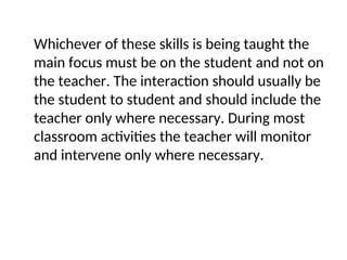 Whichever of these skills is being taught the
main focus must be on the student and not on
the teacher. The interaction should usually be
the student to student and should include the
teacher only where necessary. During most
classroom activities the teacher will monitor
and intervene only where necessary.
 