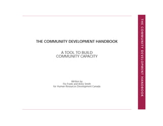 THE COMMUNITY DEVELOPMENT HANDBOOK
THE COMMUNITY DEVELOPMENT HANDBOOK

           A TOOL TO BUILD
         COMMUNITY CAPACITY




                      Written by
              Flo Frank and Anne Smith
       for Human Resources Development Canada