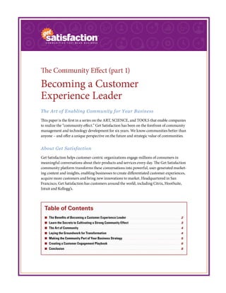The Community Effect (part 1)
Becoming a Customer
Experience Leader
The Art of Enabling Community for Your Business
This paper is the first in a series on the ART, SCIENCE, and TOOLS that enable companies
to realize the “community effect.” Get Satisfaction has been on the forefront of community
management and technology development for six years. We know communities better than
anyone – and offer a unique perspective on the future and strategic value of communities.
About Get Satisfaction
Get Satisfaction helps customer-centric organizations engage millions of consumers in
meaningful conversations about their products and services every day. The Get Satisfaction
community platform transforms these conversations into powerful, user-generated market-
ing content and insights, enabling businesses to create differentiated customer experiences,
acquire more customers and bring new innovations to market. Headquartered in San
Francisco, Get Satisfaction has customers around the world, including Citrix, HootSuite,
Intuit and Kellogg’s.
Table of Contents
¢¢ The Benefits of Becoming a Customer Experience Leader. .  .  .  .  .  .  .  .  .  .  .  .  .  .  .  .  .  .  .  .  .  .  .  .  .  .  .  .  .  .  .  .  .  .  .  .  .  .  .  . 2
¢¢ Learn the Secrets to Cultivating a Strong Community Effect.  .  .  .  .  .  .  .  .  .  .  .  .  .  .  .  .  .  .  .  .  .  .  .  .  .  .  .  .  .  .  .  .  .  .  .  .  .  . 3
¢¢ The Art of Community.  .  .  .  .  .  .  .  .  .  .  .  .  .  .  .  .  .  .  .  .  .  .  .  .  .  .  .  .  .  .  .  .  .  .  .  .  .  .  .  .  .  .  .  .  .  .  .  .  .  .  .  .  .  .  .  .  .  .  .  .  .  .  .  .  .  .  .  .  .  .  .  .  .  .  . 4
¢¢ Laying the Groundwork for Transformation.  .  .  .  .  .  .  .  .  .  .  .  .  .  .  .  .  .  .  .  .  .  .  .  .  .  .  .  .  .  .  .  .  .  .  .  .  .  .  .  .  .  .  .  .  .  .  .  .  .  .  .  .  .  . 4
¢¢ Making the Community Part of Your Business Strategy.  .  .  .  .  .  .  .  .  .  .  .  .  .  .  .  .  .  .  .  .  .  .  .  .  .  .  .  .  .  .  .  .  .  .  .  .  .  .  .  .  .  .  . 5
¢¢ Creating a Customer Engagement Playbook.  .  .  .  .  .  .  .  .  .  .  .  .  .  .  .  .  .  .  .  .  .  .  .  .  .  .  .  .  .  .  .  .  .  .  .  .  .  .  .  .  .  .  .  .  .  .  .  .  .  .  .  .  .  . 6
¢¢ Conclusion.  .  .  .  .  .  .  .  .  .  .  .  .  .  .  .  .  .  .  .  .  .  .  .  .  .  .  .  .  .  .  .  .  .  .  .  .  .  .  .  .  .  .  .  .  .  .  .  .  .  .  .  .  .  .  .  .  .  .  .  .  .  .  .  .  .  .  .  .  .  .  .  .  .  .  .  .  .  .  .  .  .  .  .  .  . 8
 