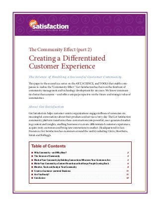 The Community Effect (part 2)
Creating a Differentiated
Customer Experience
The Science of Enabling a Successful Customer Community
This paper is the second in a series on the ART, SCIENCE, and TOOLS that enable com-
panies to realize the “Community Effect.” Get Satisfaction has been on the forefront of
community management and technology development for six years. We know communi-
ties better than anyone – and offer a unique perspective on the future and strategic value of
communities.
About Get Satisfaction
Get Satisfaction helps customer-centric organizations engage millions of consumers in
meaningful conversations about their products and services every day. The Get Satisfaction
community platform transforms these conversations into powerful, user-generated market-
ing content and insights, enabling businesses to create differentiated customer experiences,
acquire more customers and bring new innovations to market. Headquartered in San
Francisco, Get Satisfaction has customers around the world, including Citrix, HootSuite,
Intuit and Kellogg’s.
Table of Contents
¢¢ Why Community – and Why Now?. .  .  .  .  .  .  .  .  .  .  .  .  .  .  .  .  .  .  .  .  .  .  .  .  .  .  .  .  .  .  .  .  .  .  .  .  .  .  .  .  .  .  .  .  .  .  .  .  .  .  .  .  .  .  .  .  .  .  .  .  .  .  . 2
¢¢ The Science of Community.  .  .  .  .  .  .  .  .  .  .  .  .  .  .  .  .  .  .  .  .  .  .  .  .  .  .  .  .  .  .  .  .  .  .  .  .  .  .  .  .  .  .  .  .  .  .  .  .  .  .  .  .  .  .  .  .  .  .  .  .  .  .  .  .  .  .  .  .  .  . 3
¢¢ Market Your Community by Building Connections Wherever Your Customers Are.  .  .  .  .  .  .  .  .  .  .  .  .  .  .  .  .  . 3
¢¢ Make Your Community a Content Powerhouse that Keeps People Coming Back.  .  .  .  .  .  .  .  .  .  .  .  .  .  .  .  .  .  .  . 6
¢¢ Monitor, Track and Analyze Your Community.  .  .  .  .  .  .  .  .  .  .  .  .  .  .  .  .  .  .  .  .  .  .  .  .  .  .  .  .  .  .  .  .  .  .  .  .  .  .  .  .  .  .  .  .  .  .  .  .  .  .  .  . 8
¢¢ Create a Customer-centered Business.  .  .  .  .  .  .  .  .  .  .  .  .  .  .  .  .  .  .  .  .  .  .  .  .  .  .  .  .  .  .  .  .  .  .  .  .  .  .  .  .  .  .  .  .  .  .  .  .  .  .  .  .  .  .  .  .  . 11
¢¢ Are You Ready?. .  .  .  .  .  .  .  .  .  .  .  .  .  .  .  .  .  .  .  .  .  .  .  .  .  .  .  .  .  .  .  .  .  .  .  .  .  .  .  .  .  .  .  .  .  .  .  .  .  .  .  .  .  .  .  .  .  .  .  .  .  .  .  .  .  .  .  .  .  .  .  .  .  .  .  .  .  .  .  . 11
¢¢ Conclusion.  .  .  .  .  .  .  .  .  .  .  .  .  .  .  .  .  .  .  .  .  .  .  .  .  .  .  .  .  .  .  .  .  .  .  .  .  .  .  .  .  .  .  .  .  .  .  .  .  .  .  .  .  .  .  .  .  .  .  .  .  .  .  .  .  .  .  .  .  .  .  .  .  .  .  .  .  .  .  .  .  .  .  .  . 12
 