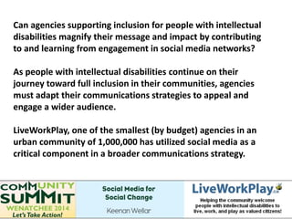 Can agencies supporting inclusion for people with intellectual
disabilities magnify their message and impact by contributing
to and learning from engagement in social media networks?
As people with intellectual disabilities continue on their
journey toward full inclusion in their communities, agencies
must adapt their communications strategies to appeal and
engage a wider audience.
LiveWorkPlay, one of the smallest (by budget) agencies in an
urban community of 1,000,000 has utilized social media as a
critical component in a broader communications strategy.
 