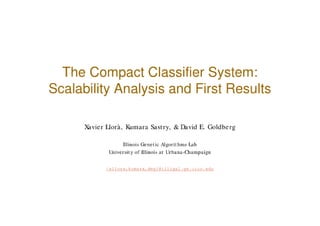 The Compact Classifier System:
Scalability Analysis and First Results

      Xavier Llorà, Kumara Sastry, & David E. Goldberg

                  Illinois Genetic Algorithms Lab
             University of Illinois at Urbana-Champaign


            {xllora,kumara,deg}@illigal.ge.uiuc.edu