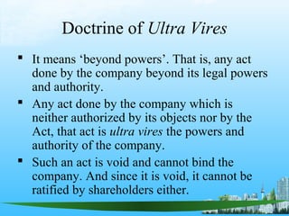 Doctrine of Ultra Vires
 It means ‘beyond powers’. That is, any act
  done by the company beyond its legal powers
  and authority.
 Any act done by the company which is
  neither authorized by its objects nor by the
  Act, that act is ultra vires the powers and
  authority of the company.
 Such an act is void and cannot bind the
  company. And since it is void, it cannot be
  ratified by shareholders either.
 