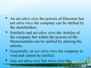  An act ultra vires the powers of Directors but
  not ultra vires the company can be ratified by
  the shareholders.
 Similarly and act ultra vires the Articles of
  the company but within the powers of the
  Memorandum can be ratified by altering the
  articles.
 Essentially, an act ultra vires the company is
  void and cannot be ratified.
 Any act ultra vires but intra vires the
  Memorandum can be ratified, as such an act is
 
